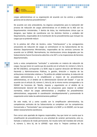 21
cargas administrativas en su organización de acuerdo con los centros y unidades
gestoras de los diversos procedimientos”.
De acuerdo con este antecedente, los órganos competentes para la realización del
proceso de reducción de cargas administrativas en el ámbito de la AGE son los
Departamentos ministeriales. Y dentro de éstos, los interlocutores únicos que se
designen, que habían de coordinarse con los distintos Centros y unidades del
Departamento, responsables de la tramitación de los procedimientos que incluyen las
cargas que se pretende reducir.
En la práctica del «Plan de Acción», estos “interlocutores” y las consiguientes
actuaciones de reducción de cargas se centralizaron en las Subsecretarías de los
distintos Departamentos Ministeriales, responsables de los servicios comunes de
acuerdo con la LOFAGE. Normalmente, los interlocutores únicos designados por los
Subsecretarios fueron funcionarios adscritos a las SGT o a las Inspecciones de Servicios
departamentales.
Junto a estas competencias “verticales” o sectoriales en materia de reducción de
cargas, hay que tener en cuenta que de acuerdo con el artículo 12, número 1, letra l),
del RD 256/2012, corresponde a la SEAP, bajo la superior dirección del Ministro de
Hacienda y Administraciones Públicas, la gestión, dirección e impulso de las
atribuciones ministeriales relativas a “la política de calidad normativa, la reducción de
cargas administrativas y la simplificación y mejora de los procedimientos
administrativos, en el ámbito de la Administración General del Estado”. Y que de
acuerdo con el artículo 16, número 1, letra b), de la misma norma corresponden a la
DGOAP las funciones de “diseño, impulso y seguimiento en el ámbito de la
Administración General del Estado de las actuaciones para mejorar la calidad
normativa, reducir las cargas administrativas y simplificar los procedimientos
administrativos, asegurando la coordinación interdepartamental y promoviendo la
cooperación entre todas las administraciones públicas”.
De este modo, tal y como sucedía con la simplificación administrativa, las
competencias verticales de las Subsecretarías se completan con las competencias
transversales u “horizontales” que corresponden a la SEAP y a la DGOAP, con las que
deben necesariamente coordinarse.
Para cerrar este apartado de órganos responsables, hay que tener en cuenta que la
simplificación de procedimientos es una actividad de carácter permanente, esto es,
llamada a realizarse de modo permanente. Así resulta tanto del mandato del artículo
4, número 1, letra b), de la LOFAGE –que sitúa la “mejora continua de los
 