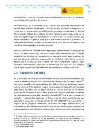 22
procedimientos” como un contenido esencial del principio de servicio al ciudadano-
como de la propia naturaleza del proceso.
Es evidente que, en el momento inicial, cualquier procedimiento administrativo se
establece con voluntad de conseguir la máxima eficacia, economía y simplicidad, sin
renunciar a la transparencia y seguridad jurídica que deben regir la actuación de toda
Administración Pública. Sin embargo, el mero transcurso del tiempo, junto con la
evolución registrada por las tecnologías de la información y las comunicaciones, que
sirven de soporte a la gestión, hace que lo que en origen fue eficaz y eficiente, sin
haber sido modificadas sus reglas de funcionamiento, haya devenido inadecuado, por
mor de no estar adaptado a una nueva situación.
Por ello, y dentro del contexto de la simplificación administrativa y la reducción de
cargas, las AAPP deben, por una parte, vigilar permanentemente que cualquier
disposición que introduzca un procedimiento, o que revise uno en vigor, se asegure de
que éste aprovecha del mejor modo posible las condiciones del entorno en que se
desenvuelve. Y por otra, revisar periódicamente y en profundidad las reglas que rigen
su normal funcionamiento, adoptando las medidas que sean oportunas para asegurar
que se sigue adaptando de forma idónea a las nuevas condiciones de su entorno.
2.3 Regulación aplicable
En la actualidad no existe en nuestro derecho positivo una normativa específica que
regule el proceso de simplificación administrativa y de reducción de cargas como tal42
.
Las normas aplicables –dentro de la lógica del Estado de Derecho, que preside nuestro
sistema jurídico y de los países de nuestro entorno, cualquier actuación administrativa
debe contar al menos con un apoyo normativo- han de buscarse en las normas
atributivas de competencia de la LOFAGE y los Reales Decretos de estructura orgánica
de los Departamentos de la AGE, las normas de la LRJPAC43
que se irán citando en los
epígrafes y subepígrafes siguientes, el Anexo V de la «Guía Metodológica» que
desarrolla la disposición adicional primera del RD 1083/200944
correspondiente al
impacto de los proyectos normativos en materia de cargas administrativas, los
instrumentos y documentos internacionales que vinculan a nuestro país en materia de
política regulatoria y simplificación administrativa y el contenido de las disposiciones y
42
De todos modos, es necesario tener en cuenta que, aun tratándose de un mandato concreto, el
Artículo 37 de la Ley 14/2013, de 27 de septiembre, de Apoyo a los Emprendedores y su
Internacionalización, ha previsto que las Administraciones Públicas, cuando hayan de crear una nueva
carga, habrán de eliminar otra equivalente.
43
Ver precedente epígrafe 1.3
44
Ver precedente epígrafe 1.1
 