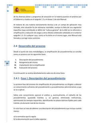 23
de los diversos planes y programas de actuación en la materia puestos en práctica por
el Gobierno y citados en el epígrafe 1.3 y el Anexo 1 de este Manual.
Al tratarse de una materia estrictamente técnica y de un campo de aplicación muy
limitado, esta situación ha de estimarse razonable, aunque la falta de una regulación
específica haya contribuido al déficit de “cultura general” de la AGE en lo referente a
simplificación y reducción de cargas y otros efectos colaterales señalados en el anterior
epígrafe 1.3. En cualquier caso, como se ha dicho en el mismo lugar, este Manual está
llamado a corregir estas carencias.
2.4 Desarrollo del proceso
Desde el punto de vista metodológico, la simplificación de procedimientos se concibe
como un proceso con las siguientes fases:
I. Descripción del procedimiento
II. Reingeniería del mismo
III. Implantación de la simplificación
IV. Evaluación del proceso.
A continuación se analiza detalladamente cada una de estas fases.
2.4.1 Fase I: Descripción del procedimiento
La primera fase del proceso de simplificación de procedimientos va dirigida a obtener
un conocimiento suficiente del procedimiento o procedimientos administrativos a que
se va a aplicar.
Sobre este conocimiento operará el análisis y, eventualmente, el rediseño de los
procedimientos ajustando trámites y, en general, eliminando ineficiencias,
optimizando los tiempos requeridos, identificando los plazos teóricos fijados para cada
trámite y la duración real de los mismos.
En esta fase se trata de obtener una descripción del procedimiento que incluya cuando
menos:
a) la normativa que lo regula
b) la documentación que lo debe soportar
 
