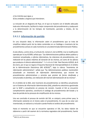 24
c) los trámites que sigue, y
d) las unidades u órganos que intervienen.
La inclusión de un diagrama de flujo, en el que se muestre con el detalle adecuado
toda esta información, facilitará la mejor comprensión del procedimiento y coadyuvará
a la determinación de los tiempos de tramitación, parciales y totales, de los
expedientes.
2.4.1.1 Información de partida
En una situación ideal, la información sobre el procedimiento que se trata de
simplificar deberá partir de los datos contenidos en un Catálogo o Inventario de los
procedimientos activos en cada momento en una determinada Administración Pública.
A este efecto, y entre otros, el artículo 42, número 4, de la LRJPAC, tras la modificación
operada por la Ley 4/1999, señala que: “Las Administraciones públicas deben publicar y
mantener actualizadas, a efectos informativos, las relaciones de procedimientos, con
indicación de los plazos máximos de duración de los mismos, así como de los efectos
que produzca el silencio administrativo”. Y el artículo 9 del Real Decreto 4/2010, de 8
de enero, por el que se regula el Esquema Nacional de Interoperabilidad en el ámbito
de la Administración Electrónica (RD 4/2010)45
, bajo la rúbrica “Inventarios de
información administrativa”, señala que “las Administraciones públicas mantendrán
actualizado un Inventario de Información Administrativa, que incluirá los
procedimientos administrativos y servicios que prestan de forma clasificada y
estructurados en familias, con indicación del nivel de informatización de los mismos”.
En el ámbito de la AGE, este Inventario de procedimientos se identifica actualmente
con el Sistema de Información Administrativa (SIA), plataforma electrónica gestionada
por la SEAP y actualmente en proceso de revisión. Cuando el SIA se encuentre
completamente operativo, constituirá el catálogo de procedimientos del Estado y la
base de partida de los procesos de simplificación de los mismos.
Una vez concluido el proceso de revisión del SIA, se cotejará, como primer paso, la
información existente en el mismo sobre el procedimiento. En caso de no estar aún
inventariado, se realizará su inclusión cuando finalice el análisis del procedimiento.
Hasta el momento en que se encuentre operativo el SIA, los datos habrán de
obtenerse a partir del examen de la normativa reguladora del procedimiento, fuente
45
BOE 25, de 29 de enero
 