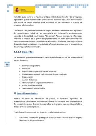 25
ineludible pues, como ya se ha dicho, la lógica del Estado de Derecho y del principio de
legalidad en que se inspira nuestro ordenamiento impone a las AAPP la aprobación de
una norma de rango suficiente para establecer un procedimiento o proceso de
actuación administrativo.
En cualquier caso, la información del catálogo o la obtenida de la normativa reguladora
del procedimiento habrá de ser completada con información complementaria
obtenida de la realidad o del trabajo “de campo”. Así, por ejemplo, la información
referente al impacto de la gestión del procedimiento con datos como el número de
interesados concernidos en un período de referencia o el volumen de trabajo -número
de expedientes tramitados en el periodo de referencia acordado- que el procedimiento
determina para la Administración.
2.4.1.2 Elementos
Los elementos que necesariamente ha de incorporar la descripción del procedimiento
son los siguientes:
 Normativa reguladora
 Requisitos
 Organización responsable de la tramitación
 Unidad responsable de cada trámite y tiempo empleado
 Diagramación
 Análisis de tiempo
 Identificación de cargas administrativas
 Grado de informatización
 Transparencia e información
A) Normativa reguladora
Además de servir de información de partida, la normativa reguladora del
procedimiento constituye en sí misma una información sustancial para el conocimiento
del procedimiento, que debe ser incorporada a la descripción que constituye el objeto
de esta primera fase del proceso.
Esta información comprende los siguientes productos normativos:
I. Las normas sustanciales que regulan las actividades o servicios que dan origen a
la existencia del procedimiento,
 