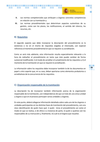 26
II. Las normas competenciales que atribuyen a órganos concretos competencias
en relación con su tramitación y
III. Las normas procedimentales que determinan aspectos sustantivos de su
gestión, como son los plazos, las notificaciones, el sentido del silencio, los
recursos, etc.
B) Requisitos
El segundo aspecto que debe incorporar la descripción del procedimiento es la
existencia o no en el mismo de requisitos exigidos al interesado, con especial
referencia al momento procedimental en que se requiere su acreditación.
Como se verá más adelante, esta información resulta especialmente relevante a la
hora de rediseñar el procedimiento en tanto que éste puede cambiar de forma
sustancial modificando: i) el modo de acreditar el cumplimiento de los requisitos y ii) el
momento de la tramitación en que se requiere la acreditación.
La información sobre los requisitos debe incorporar también la de los documentos en
papel u otro soporte que, en su caso, deban aportarse como elementos probatorios o
acreditativos de la concurrencia de los requisitos.
C) Organización responsable de la tramitación
La descripción ha de incorporar también información acerca de la organización
responsable de la tramitación, con independencia de que se trate de una única unidad
u órgano o que en el proceso participen varias unidades u órganos.
En este punto, deberá allegarse información detallada sobre cada uno de los órganos o
unidades participantes en las distintas fases de tramitación del procedimiento, con una
clara identificación de quién hace qué: i) quién inicia el procedimiento así como el
modo en que se realiza, si de oficio o a instancia de parte, ii) quién o quiénes son los
responsables de su instrucción y, finalmente, iii) cuál es el órgano que resuelve.
 