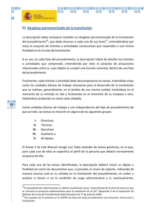 27
D) Desglose pormenorizado de la tramitación
La descripción debe incorporar también un desglose pormenorizado de la tramitación
del procedimiento46
, que debe alcanzar a cada una de sus fases47
, entendiéndose por
estas el conjunto de trámites o actividades consecutivas que responden a una misma
finalidad en el circuito de tramitación.
A su vez, en cada fase del procedimiento, la descripción habrá de detallar los trámites
o actividades que comprende, entendiendo por tales el conjunto de actuaciones
relacionadas entre sí, cuyo objeto es cumplir una función concreta, dentro de una fase
del procedimiento.
Finalmente, cada trámite o actividad debe descomponerse en tareas, entendidas estas
como las unidades básicas de trabajo necesarias para el desarrollo de la tramitación
que se realizan, generalmente, en el ámbito de una misma unidad, iniciándose en el
momento de su entrada en ella y finalizando en el momento de su traspaso a otra,
habiéndose producido un cierto valor añadido.
Como unidades básicas de trabajo y con independencia del tipo de procedimiento de
que se trate, las tareas se incluirán en alguno de los siguientes grupos:
I. Directivas
II. Técnicas
III. Ejecutivas
IV. Auxiliares y
V. de Apoyo.
El Anexo 2 de este Manual recoge una Tabla estándar de tareas genéricas, en la que,
para cada una de ellas se especifica el perfil de la persona que deberá normalmente
ocuparse de ella.
Para cada una de las tareas identificadas, la descripción deberá incluir su objeto o
finalidad así como los documentos que, si procede, le sirven de soporte, indicando de
manera concisa cuál es su utilidad en la tramitación del procedimiento, en orden a
analizar si tienen o no la condición de carga administrativa y si, eventualmente,
46
El procedimiento administrativo se define usualmente como “cauce formal de la serie de actos en que
se concreta la actuación administrativa para la realización de un fin” (Apartado V de la Exposición de
Motivos de la Ley de Procedimiento Administrativo de 17 de julio de 1958)
47
De acuerdo con lo previsto en la LRJPAC las fases de todo procedimiento son Iniciación, Instrucción y
Finalización.
 