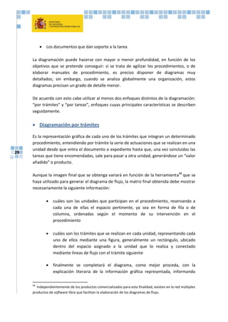 29
 Los documentos que dan soporte a la tarea.
La diagramación puede hacerse con mayor o menor profundidad, en función de los
objetivos que se pretende conseguir: si se trata de agilizar los procedimientos, o de
elaborar manuales de procedimiento, es preciso disponer de diagramas muy
detallados; sin embargo, cuando se analiza globalmente una organización, estos
diagramas precisan un grado de detalle menor.
De acuerdo con esto cabe utilizar al menos dos enfoques distintos de la diagramación:
“por trámites” y “por tareas”, enfoques cuyas principales características se describen
seguidamente.
 Diagramación por trámites
Es la representación gráfica de cada uno de los trámites que integran un determinado
procedimiento, entendiendo por trámite la serie de actuaciones que se realizan en una
unidad desde que entra el documento o expediente hasta que, una vez concluidas las
tareas que tiene encomendadas, sale para pasar a otra unidad, generándose un “valor
añadido” o producto.
Aunque la imagen final que se obtenga variará en función de la herramienta48
que se
haya utilizado para generar el diagrama de flujo, la matriz final obtenida debe mostrar
necesariamente la siguiente información:
 cuáles son las unidades que participan en el procedimiento, reservando a
cada una de ellas el espacio pertinente, ya sea en forma de fila o de
columna, ordenadas según el momento de su intervención en el
procedimiento
 cuáles son los trámites que se realizan en cada unidad, representando cada
uno de ellos mediante una figura, generalmente un rectángulo, ubicado
dentro del espacio asignado a la unidad que lo realiza y conectado
mediante líneas de flujo con el trámite siguiente
 finalmente se completará el diagrama, como mejor proceda, con la
explicación literaria de la información gráfica representada, informando
48
Independientemente de los productos comercializados para esta finalidad, existen en la red múltiples
productos de software libre que facilitan la elaboración de los diagramas de flujo.
 