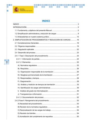 3
INDICE
INDICE .........................................................................................................................3
INTRODUCCIÓN..........................................................................................................5
1.1 Fundamento y objetivos del presente Manual .....................................................5
1.2 Simplificación administrativa y reducción de cargas ............................................9
1.3 Antecedentes en nuestro sistema jurídico .........................................................13
2. SIMPLIFICACIÓN DE PROCEDIMIENTOS Y REDUCCIÓN DE CARGAS.............18
2.1 Consideraciones Generales ..............................................................................18
2.2 Órganos responsables .....................................................................................19
2.3 Regulación aplicable ........................................................................................22
2.4 Desarrollo del proceso......................................................................................23
2.4.1 Fase I: Descripción del procedimiento...........................................................23
2.4.1.1 Información de partida.............................................................................24
2.4.1.2 Elementos ...............................................................................................25
A) Normativa reguladora ..................................................................................25
B) Requisitos....................................................................................................26
C) Organización responsable de la tramitación ................................................26
D) Desglose pormenorizado de la tramitación..................................................27
E) Responsables y tiempos..............................................................................28
F) Diagramación...............................................................................................28
G) Análisis y medición de tiempos de tramitación ............................................33
H) Identificación de cargas administrativas ......................................................39
I) Análisis del grado de informatización ...........................................................49
J) Transparencia e información........................................................................51
2.4.1.3 Documentación del proceso ....................................................................52
2.4.2 Fase II: Reingeniería del procedimiento .........................................................53
A) Necesidad del procedimiento........................................................................53
B) Revisión de la normativa reguladora.............................................................53
C) Racionalización de las cargas de trabajo......................................................54
D) Revisión de trámites.....................................................................................54
E) Acreditación del cumplimiento de requisitos. ................................................55
 
