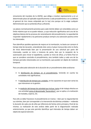 34
únicamente del mandato de la LRJPAC, que obliga a resolver expresamente y en un
determinado plazo (el aplicable específicamente a cada procedimiento o en su defecto
el general de tres meses estipulado por la Ley) sino porque así lo exige cualquier
Administración que se pretenda eficaz y eficiente.
Los plazos normativamente previstos para cada trámite deben ser entendidos como un
límite máximo que no se puede rebasar, y cuya reducción significativa será uno de los
objetivos básicos de los procesos de racionalización del procedimiento: la capacidad de
responder rápidamente a las peticiones produce siempre una valoración positiva entre
los interesados.
Para identificar posibles opciones de mejora en la tramitación, no basta con conocer el
tiempo total de duración, entendiendo éste como el plazo transcurrido entre la fecha
de inicio determinada bien por la presentación de una solicitud por parte del
interesado, cuando se inicie a instancia de parte, bien por la recepción de la
autorización para iniciar el expediente, cuando se inicie de oficio, y la fecha final en
que se considere concluido el procedimiento, sino también todos y cada uno de los
tiempos parciales relacionados con su tramitación, que puedan ser objeto de medición
temporal.
Para una adecuada valoración de la duración de un procedimiento debe analizarse:
 la distribución de tiempos en el procedimiento, teniendo en cuenta las
actividades más significativas.
 la distribución de tiempos por unidades, en los supuestos en que sean varias las
que intervienen en la gestión.
 la medición del tiempo de actividad que incluye, tanto el de trabajo efectivo en
una actividad como el denominado “burocrático”, que se aplica a la realización
de traslados, esperas, etc.
Para ello se debe fraccionar el procedimiento en tramos –-bien por la singularidad de
sus trámites, bien por corresponder a la intervención de distintas unidades— midiendo
la duración de cada uno de ellos por diferencia de fechas entre principio y final de los
mismos. La realización de este análisis debe partir de la diagramación realizada
anteriormente, ya que esta permite identificar qué intervalos de tiempo deben ser
objeto de especial atención.
 