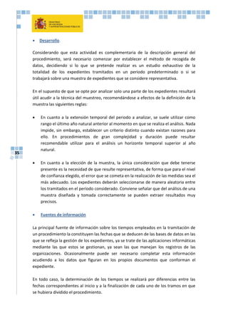 35
 Desarrollo.
Considerando que esta actividad es complementaria de la descripción general del
procedimiento, será necesario comenzar por establecer el método de recogida de
datos, decidiendo si lo que se pretende realizar es un estudio exhaustivo de la
totalidad de los expedientes tramitados en un periodo predeterminado o si se
trabajará sobre una muestra de expedientes que se considere representativa.
En el supuesto de que se opte por analizar solo una parte de los expedientes resultará
útil acudir a la técnica del muestreo, recomendándose a efectos de la definición de la
muestra las siguientes reglas:
 En cuanto a la extensión temporal del periodo a analizar, se suele utilizar como
rango el último año natural anterior al momento en que se realiza el análisis. Nada
impide, sin embargo, establecer un criterio distinto cuando existan razones para
ello. En procedimientos de gran complejidad y duración puede resultar
recomendable utilizar para el análisis un horizonte temporal superior al año
natural.
 En cuanto a la elección de la muestra, la única consideración que debe tenerse
presente es la necesidad de que resulte representativa, de forma que para el nivel
de confianza elegido, el error que se cometa en la realización de las medidas sea el
más adecuado. Los expedientes deberán seleccionarse de manera aleatoria entre
los tramitados en el período considerado. Conviene señalar que del análisis de una
muestra diseñada y tomada correctamente se pueden extraer resultados muy
precisos.
 Fuentes de información
La principal fuente de información sobre los tiempos empleados en la tramitación de
un procedimiento la constituyen las fechas que se deducen de las bases de datos en las
que se refleja la gestión de los expedientes, ya se trate de las aplicaciones informáticas
mediante las que estos se gestionan, ya sean las que manejan los registros de las
organizaciones. Ocasionalmente puede ser necesario completar esta información
acudiendo a los datos que figuran en los propios documentos que conforman el
expediente.
En todo caso, la determinación de los tiempos se realizará por diferencias entre las
fechas correspondientes al inicio y a la finalización de cada uno de los tramos en que
se hubiera dividido el procedimiento.
 