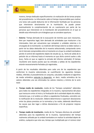 37
manera, tiempo dedicado específicamente a la realización de las tareas propias
del procedimiento. La información sobre el tiempo imprescindible para realizar
una tarea solo puede deducirse de la información facilitada por las personas
que intervienen directamente en la tramitación. Se puede prever
eventualmente la cumplimentación de un cuestionario por parte de las
personas que intervienen en la tramitación del procedimiento en el que se
detalle esta información con el desglose que se considere oportuno.
- Externo: Tiempo derivado de la evacuación de trámites que sean necesarios,
bien por imperativo legal, bien derivado de actividades que involucran a los
interesados, bien por actuaciones que competen a unidades externas a la
encargada de la tramitación. La medición del tiempo externo se debe realizar a
partir de los datos deducidos de la muestra seleccionada, computando como
tal el intervalo comprendido entre el momento en el que la unidad tramitadora
pierde el control del expediente objeto de estudio (p. ej., fecha de salida de la
petición de un informe) hasta el momento en que dicho control vuelve a ella
(p.ej., fecha en que se registra la entrada del informe solicitado). El tiempo
resultante será exacto puesto que las entradas y salidas de los expedientes
estarán necesariamente fechadas y/o registradas.
A partir de los resultados obtenidos para cada uno de los expedientes que
conformen la muestra seleccionada, se cuantificarán los siguientes tiempos
medios, referidos al procedimiento en conjunto, calculados mediante el algoritmo
de media aritmética reducida la dispersión, es decir, media aritmética de los
valores obtenidos una vez eliminados los valores máximo y mínimo de la serie
total:
 Tiempo medio de resolución, media de los “tiempos completos” obtenidos
para todos los expedientes integrados en la muestra, representativo del plazo
que transcurre entre el inicio y la finalización de la actividad objeto de análisis,
momento que, si el análisis se refiere a expedientes finalizados, coincidirá con
la notificación de la resolución. Deberá determinarse si aparecen desviaciones
entre los plazos previstos en la normativa y los reales, debiendo identificarse
las causas que dan lugar a dichas desviaciones a fin de proponer mejoras
específicas.
 Tiempo medio de tramitación, media de los “tiempos efectivos de actividad”
obtenidos para los expedientes de la muestra, representativo del tiempo
realmente utilizado por la unidad tramitadora en realizar la actividad objeto de
análisis, cualquiera que esta sea, tiempo que multiplicado por el número total
 