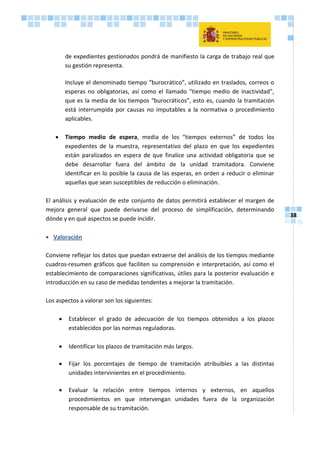 38
de expedientes gestionados pondrá de manifiesto la carga de trabajo real que
su gestión representa.
Incluye el denominado tiempo “burocrático”, utilizado en traslados, correos o
esperas no obligatorias, así como el llamado “tiempo medio de inactividad”,
que es la media de los tiempos “burocráticos”, esto es, cuando la tramitación
está interrumpida por causas no imputables a la normativa o procedimiento
aplicables.
 Tiempo medio de espera, media de los “tiempos externos” de todos los
expedientes de la muestra, representativo del plazo en que los expedientes
están paralizados en espera de que finalice una actividad obligatoria que se
debe desarrollar fuera del ámbito de la unidad tramitadora. Conviene
identificar en lo posible la causa de las esperas, en orden a reducir o eliminar
aquellas que sean susceptibles de reducción o eliminación.
El análisis y evaluación de este conjunto de datos permitirá establecer el margen de
mejora general que puede derivarse del proceso de simplificación, determinando
dónde y en qué aspectos se puede incidir.
 Valoración
Conviene reflejar los datos que puedan extraerse del análisis de los tiempos mediante
cuadros-resumen gráficos que faciliten su comprensión e interpretación, así como el
establecimiento de comparaciones significativas, útiles para la posterior evaluación e
introducción en su caso de medidas tendentes a mejorar la tramitación.
Los aspectos a valorar son los siguientes:
 Establecer el grado de adecuación de los tiempos obtenidos a los plazos
establecidos por las normas reguladoras.
 Identificar los plazos de tramitación más largos.
 Fijar los porcentajes de tiempo de tramitación atribuibles a las distintas
unidades intervinientes en el procedimiento.
 Evaluar la relación entre tiempos internos y externos, en aquellos
procedimientos en que intervengan unidades fuera de la organización
responsable de su tramitación.
 