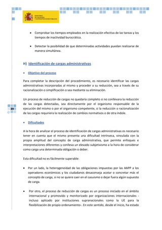 39
 Comprobar los tiempos empleados en la realización efectiva de las tareas y los
tiempos de inactividad burocrática.
 Detectar la posibilidad de que determinadas actividades puedan realizarse de
manera simultánea.
H) Identificación de cargas administrativas
 Objetivo del proceso
Para completar la descripción del procedimiento, es necesario identificar las cargas
administrativas incorporadas al mismo y proceder a su reducción, sea a través de su
racionalización o simplificación o sea mediante su eliminación.
Un proceso de reducción de cargas no quedaría completo si no conllevara la reducción
de las cargas detectadas, sea directamente por el organismo responsable de la
ejecución del mismo o por el organismo competente, si la reducción o racionalización
de las cargas requiriera la realización de cambios normativos o de otra índole.
 Dificultades
A la hora de analizar el proceso de identificación de cargas administrativas es necesario
tener en cuenta que el mismo presenta una dificultad intrínseca, vinculada con la
propia amplitud del concepto de carga administrativa, que permite enfoques e
interpretaciones diferentes y conlleva un elevado subjetivismo a la hora de considerar
como carga una determinada obligación o deber.
Esta dificultad no es fácilmente superable:
 Por un lado, la heterogeneidad de las obligaciones impuestas por las AAPP a los
operadores económicos y los ciudadanos desaconseja acotar o concretar más el
concepto de carga, si no se quiere caer en el casuismo o dejar fuera algún supuesto
de carga.
 Por otro, el proceso de reducción de cargas es un proceso iniciado en el ámbito
internacional y promovido y monitorizado por organizaciones internacionales -
incluso aplicado por instituciones supranacionales como la UE para la
flexibilización de propio ordenamiento-. En este sentido, desde el inicio, ha estado
 