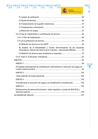 4
F) Listado de verificación ..................................................................................55
G) Ajuste de tiempos.........................................................................................56
H) Fortalecimiento de la gestión electrónica......................................................57
I) Transparencia e información..........................................................................57
J) Reducción de cargas.....................................................................................57
2.4.3 Fase III: Implantación y cuantificación de ahorros ..........................................64
2.4.3.1 Plan de implantación ................................................................................64
2.4.3.2 Cuantificación de ahorros.........................................................................65
A) Medición de ahorros en las AAPP ................................................................65
B) Análisis de la Rentabilidad y Costes Administrativos de los proyectos
informáticos. Cálculo del retorno de la inversión.- Herramienta ARCAS............73
C) Medición de ahorros para ciudadanos y empresas.......................................75
2.4.4. Fase IV. Evaluación: indicadores...................................................................82
ANEXOS.....................................................................................................................84
ANEXO 1 ................................................................................................................84
Principales antecedentes de simplificación administrativa y reducción de cargas en
nuestro sistema jurídico ..........................................................................................84
ANEXO 2 ..............................................................................................................100
Tabla estándar de tareas genéricas ......................................................................100
ANEXO 3 ..............................................................................................................103
Checklist para la reducción de cargas y la simplificación procedimental ...............103
ANEXO 4 ..............................................................................................................105
Retribuciones del personal funcionario, haber regulador y cuotas de MUFACE y
derechos pasivos ..................................................................................................105
GLOSARIO DE SIGLAS ...........................................................................................107
 