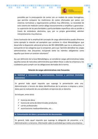 40
presidido por la preocupación de contar con un modelo de costes homogéneo,
que permita comparar las mediciones de costes efectuadas por países con
sistemas normativos y organizaciones jurídicas muy diferentes. La necesidad de
este sistema de medición común obliga necesariamente a simplificar y generalizar.
La superación de las peculiaridades y particularidades específicas solo es posible a
través de estándares abstractos, que, por su propia generalidad, admiten
interpretaciones muy diversas.
Como ilustración de la amplitud del concepto de carga administrativa puede ofrecerse
como ejemplo la relación ad exemplum que contiene la «Guía Metodológica» que
desarrolla la disposición adicional primera del RD 1083/2009, que no es exhaustiva, ni
excluyente en las categorías que la componen, pero que “permite identificar las cargas
administrativas más frecuentes incluyendo tanto los trámites obligatorios como
aquellos que tienen un carácter voluntario”.
Así, por definición de la Guía Metodológica, se consideran cargas administrativas todas
aquellas tareas de naturaleza administrativa que deben llevar a cabo las empresas y los
ciudadanos para cumplir con las obligaciones derivadas de la norma.
Relación de cargas administrativas más frecuentes
a. Solicitud y renovación de autorizaciones, licencias y permisos (incluidas
exenciones)
En general todo aquel requisito que suponga la presentación ante una
Administración o tercero de datos identificativos de la persona o empresa u otros
datos para la realización de una actividad o el ejercicio de un derecho.
Se incluyen, entre otros:
 licencias de obras
 licencia de venta de determinados productos
 carnés profesionales
 autorizaciones medioambientales, etc….
b. Comunicación de datos y presentación de documentos.
En general, todo aquel requisito que suponga la obligación de presentar, a la
Administración o a terceros, información sobre la actividad que realiza una empresa.
 