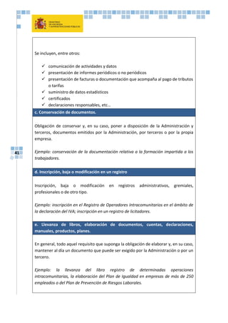 41
Se incluyen, entre otros:
 comunicación de actividades y datos
 presentación de informes periódicos o no periódicos
 presentación de facturas o documentación que acompaña al pago de tributos
o tarifas
 suministro de datos estadísticos
 certificados
 declaraciones responsables, etc…
c. Conservación de documentos.
Obligación de conservar y, en su caso, poner a disposición de la Administración y
terceros, documentos emitidos por la Administración, por terceros o por la propia
empresa.
Ejemplo: conservación de la documentación relativa a la formación impartida a los
trabajadores.
d. Inscripción, baja o modificación en un registro
Inscripción, baja o modificación en registros administrativos, gremiales,
profesionales o de otro tipo.
Ejemplo: inscripción en el Registro de Operadores Intracomunitarios en el ámbito de
la declaración del IVA; inscripción en un registro de licitadores.
e. Llevanza de libros, elaboración de documentos, cuentas, declaraciones,
manuales, productos, planes.
En general, todo aquel requisito que suponga la obligación de elaborar y, en su caso,
mantener al día un documento que puede ser exigido por la Administración o por un
tercero.
Ejemplo: la llevanza del libro registro de determinadas operaciones
intracomunitarias, la elaboración del Plan de Igualdad en empresas de más de 250
empleados o del Plan de Prevención de Riesgos Laborales.
 