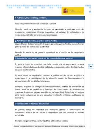 42
f. Auditorías, inspecciones y controles.
Toda obligación normativa de someterse a control.
Ejemplos: medición y evaluación del nivel de exposición al ruido por parte del
empresario; inspecciones técnicas, inspecciones de calidad, de instalaciones, de
maquinaría, realizadas por empresas especializadas.
g. Acreditación de avales, garantías u otros fondos.
La acreditación de la constitución de avales, garantías y otros fondos, cuando forman
parte esencial del ejercicio de la actividad.
Ejemplo: la prestación de garantía provisional en el ámbito de la contratación
pública.
h. Información a terceros u obtención del consentimiento de terceros.
En general, todos los requisitos que debe cumplir una persona o empresa para
informar a los ciudadanos, clientes, trabajadores, accionistas, etc.., de algún hecho,
actividad o característica.
En este punto se englobarían también la publicación de hechos acaecidos o
proyectados y la acreditación de la obtención previa de homologaciones o
aprobaciones externas a la Administración.
Ejemplos: etiquetas de energía de electrodomésticos; carteles de prohibición de
fumar; anuncios en periódicos o boletines de convocatorias de determinadas
reuniones de órganos sociales; acreditación del acuerdo de la junta de accionistas
para ciertas actuaciones de una sociedad; certificados médicos; certificados de
ingenieros.
i. Formalización de hechos o documentos
En general, todos los requisitos que impliquen obtener la formalización en
documento público de un hecho o documento por una persona o entidad
acreditada.
Ejemplo: otorgamiento de escritura pública, obtención de visados.
Fuente: «Guía Metodológica» que desarrolla la disposición adicional primera del RD 1083/2009, Anexo V
 