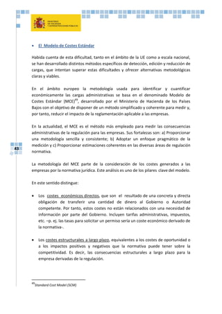 43
 El Modelo de Costes Estándar
Habida cuenta de esta dificultad, tanto en el ámbito de la UE como a escala nacional,
se han desarrollado distintos métodos específicos de detección, edición y reducción de
cargas, que intentan superar estas dificultades y ofrecer alternativas metodológicas
claras y viables.
En el ámbito europeo la metodología usada para identificar y cuantificar
económicamente las cargas administrativas se basa en el denominado Modelo de
Costes Estándar (MCE)49
, desarrollado por el Ministerio de Hacienda de los Países
Bajos con el objetivo de disponer de un método simplificado y coherente para medir y,
por tanto, reducir el impacto de la reglamentación aplicable a las empresas.
En la actualidad, el MCE es el método más empleado para medir las consecuencias
administrativas de la regulación para las empresas. Sus fortalezas son: a) Proporcionar
una metodología sencilla y consistente; b) Adoptar un enfoque pragmático de la
medición y c) Proporcionar estimaciones coherentes en las diversas áreas de regulación
normativa.
La metodología del MCE parte de la consideración de los costes generados a las
empresas por la normativa jurídica. Este análisis es uno de los pilares clave del modelo.
En este sentido distingue:
 Los costes económicos directos, que son el resultado de una concreta y directa
obligación de transferir una cantidad de dinero al Gobierno o Autoridad
competente. Por tanto, estos costes no están relacionados con una necesidad de
información por parte del Gobierno. Incluyen tarifas administrativas, impuestos,
etc. –p. ej. las tasas para solicitar un permiso sería un coste económico derivado de
la normativa-.
 Los costes estructurales a largo plazo, equivalentes a los costes de oportunidad o
a los impactos positivos y negativos que la normativa puede tener sobre la
competitividad. Es decir, las consecuencias estructurales a largo plazo para la
empresa derivadas de la regulación.
49
Standard Cost Model (SCM)
 