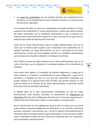 44
 Los costes de cumplimiento, que son aquellos derivados del cumplimiento de la
normativa, con la excepción de los costes económicos directos y las consecuencias
estructurales a largo plazo.
En el contexto del MCE, los costes de cumplimiento aún pueden dividirse en “costes
sustantivos de cumplimiento” y “costes administrativos”, siendo estos últimos aquellos
que están relacionados con la tramitación administrativa y que se imponen a las
empresas como consecuencia de la regulación. Es decir, los costes en los que incurre la
empresa para cumplir los objetivos de la normativa.
Dentro de los costes administrativos están las cargas administrativas, que son los
costes que la empresa debe soportar como consecuencia del cumplimiento de un
requisito normativo. Las cargas administrativas son así un subconjunto de los costes
administrativos, puesto que éstos engloban también las actividades administrativas
que las empresas continuarían realizando si se derogasela normativa.
Para el MCE los costes que deben medirse son los costes administrativos, esto es, los
costes recurrentes que se producen en la actividad cotidiana de la actividad de las
empresas.
Estos costes están ligados a la realización de distintas obligaciones y cargas que la
norma impone a la empresa. La identificación de estas obligaciones a partir de la
normativa y el desglose de éstas en una serie de componentes manejables que
pueden medirse es la segunda pieza clave del MCE, que permite alcanzar un alto
grado de detalle en la medición de los costes administrativos, en particular cuando
desciende al nivel de actividades individuales.
El Modelo parte de la idea, empíricamente comprobada, de que los costes
administrativos están siempre vinculados al cumplimiento de obligaciones de
información (OI), que son las obligaciones derivadas de la norma que requieren que la
empresa suministre información y datos al sector público o a terceras partes.
Para la identificación de estas obligaciones hay que tener en cuenta que una norma
puede contener numerosas obligaciones de información –p. ej., informes, solicitud de
permisos, exenciones, autorizaciones, etc.-. Las OI no implican necesariamente que la
información deba ser proporcionada a la Autoridad pública o a otras personas: pueden
incluir simplemente el deber de tener información disponible para una inspección o
para ser aportada a petición de parte.
 