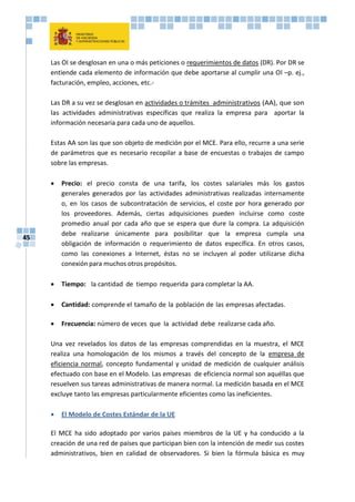 45
Las OI se desglosan en una o más peticiones o requerimientos de datos (DR). Por DR se
entiende cada elemento de información que debe aportarse al cumplir una Ol –p. ej.,
facturación, empleo, acciones, etc.-
Las DR a su vez se desglosan en actividades o trámites administrativos (AA), que son
las actividades administrativas específicas que realiza la empresa para aportar la
información necesaria para cada uno de aquellos.
Estas AA son las que son objeto de medición por el MCE. Para ello, recurre a una serie
de parámetros que es necesario recopilar a base de encuestas o trabajos de campo
sobre las empresas.
 Precio: el precio consta de una tarifa, los costes salariales más los gastos
generales generados por las actividades administrativas realizadas internamente
o, en los casos de subcontratación de servicios, el coste por hora generado por
los proveedores. Además, ciertas adquisiciones pueden incluirse como coste
promedio anual por cada año que se espera que dure la compra. La adquisición
debe realizarse únicamente para posibilitar que la empresa cumpla una
obligación de información o requerimiento de datos específica. En otros casos,
como las conexiones a Internet, éstas no se incluyen al poder utilizarse dicha
conexión para muchos otros propósitos.
 Tiempo: la cantidad de tiempo requerida para completar la AA.
 Cantidad: comprende el tamaño de la población de las empresas afectadas.
 Frecuencia: número de veces que la actividad debe realizarse cada año.
Una vez revelados los datos de las empresas comprendidas en la muestra, el MCE
realiza una homologación de los mismos a través del concepto de la empresa de
eficiencia normal, concepto fundamental y unidad de medición de cualquier análisis
efectuado con base en el Modelo. Las empresas de eficiencia normal son aquéllas que
resuelven sus tareas administrativas de manera normal. La medición basada en el MCE
excluye tanto las empresas particularmente eficientes como las ineficientes.
 El Modelo de Costes Estándar de la UE
El MCE ha sido adoptado por varios países miembros de la UE y ha conducido a la
creación de una red de países que participan bien con la intención de medir sus costes
administrativos, bien en calidad de observadores. Si bien la fórmula básica es muy
 