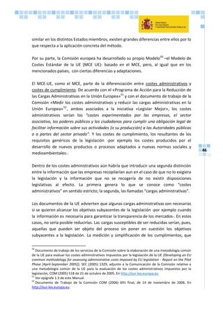 46
similar en los distintos Estados miembros, existen grandes diferencias entre ellos por lo
que respecta a la aplicación concreta del método.
Por su parte, la Comisión europea ha desarrollado su propio Modelo50
–el Modelo de
Costes Estándar de la UE (MCE UE)- basado en el MCE, pero, al igual que en los
mencionados países, con ciertas diferencias y adaptaciones.
El MCE-UE, como el MCE, parte de la diferenciación entre costes administrativos y
costes de cumplimiento. De acuerdo con el «Programa de Acción para la Reducción de
las Cargas Administrativas en la Unión Europea»51
y con el documento de trabajo de la
Comisión «Medir los costes administrativos y reducir las cargas administrativas en la
Unión Europea»52
, ambos asociados a la iniciativa «Legislar Mejor», los costes
administrativos serían los “costes experimentados por las empresas, el sector
asociativo, los poderes públicos y los ciudadanos para cumplir una obligación legal de
facilitar información sobre sus actividades (o su producción) a las Autoridades públicas
o a partes del sector privado”. Y los costes de cumplimiento, los resultantes de los
requisitos genéricos de la legislación -por ejemplo los costes producidos por el
desarrollo de nuevos productos o procesos adaptados a nuevas normas sociales y
medioambientales-.
Dentro de los costes administrativos aún habría que introducir una segunda distinción
entre la información que las empresas recopilarían aun en el caso de que no lo exigiera
la legislación y la información que no se recogería de no existir disposiciones
legislativas al efecto. La primera genera lo que se conoce como “costes
administrativos” en sentido estricto; la segunda, las llamadas “cargas administrativas”.
Los documentos de la UE advierten que algunas cargas administrativas son necesarias
si se quieren alcanzar los objetivos subyacentes de la legislación -por ejemplo cuando
la información es necesaria para garantizar la transparencia de los mercados-. En estos
casos, no sería posible reducirlas. Las cargas susceptibles de ser reducidas serían, pues,
aquellas que pueden ser objeto del proceso sin poner en cuestión los objetivos
subyacentes a la legislación. La medición y simplificación de los cumplimientos, que
50
Documento de trabajo de los servicios de la Comisión sobre la elaboración de una metodología común
de la UE para evaluar los costes administrativos impuestos por la legislación de la UE (Developing an EU
common methodology for assessing administrative costs imposed by EU legislation - Report on the Pilot
Phase [April-September 2005]), SEC (2005) 1329, adjunto a la Comunicación de la Comisión relativa a
una metodología común de la UE para la evaluación de los costes administrativos impuestos por la
legislación, COM (2005) 518 de 21 de octubre de 2005. En http://eur-lex.europa.eu
51
Ver epígrafe 1.3 de este Manual
52
Documento de Trabajo de la Comisión COM (2006) 691 final, de 14 de noviembre de 2006. En
http://eur-lex.europa.eu
 
