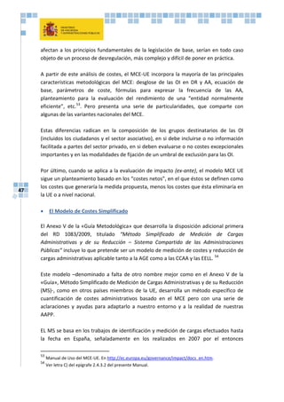 47
afectan a los principios fundamentales de la legislación de base, serían en todo caso
objeto de un proceso de desregulación, más complejo y difícil de poner en práctica.
A partir de este análisis de costes, el MCE-UE incorpora la mayoría de las principales
características metodológicas del MCE: desglose de las OI en DR y AA, ecuación de
base, parámetros de coste, fórmulas para expresar la frecuencia de las AA,
planteamiento para la evaluación del rendimiento de una “entidad normalmente
eficiente”, etc.53
. Pero presenta una serie de particularidades, que comparte con
algunas de las variantes nacionales del MCE.
Estas diferencias radican en la composición de los grupos destinatarios de las OI
(incluidos los ciudadanos y el sector asociativo), en si debe incluirse o no información
facilitada a partes del sector privado, en si deben evaluarse o no costes excepcionales
importantes y en las modalidades de fijación de un umbral de exclusión para las OI.
Por último, cuando se aplica a la evaluación de impacto (ex-ante), el modelo MCE UE
sigue un planteamiento basado en los “costes netos”, en el que éstos se definen como
los costes que generaría la medida propuesta, menos los costes que ésta eliminaría en
la UE o a nivel nacional.
 El Modelo de Costes Simplificado
El Anexo V de la «Guía Metodológica» que desarrolla la disposición adicional primera
del RD 1083/2009, titulado “Método Simplificado de Medición de Cargas
Administrativas y de su Reducción – Sistema Compartido de las Administraciones
Públicas” incluye lo que pretende ser un modelo de medición de costes y reducción de
cargas administrativas aplicable tanto a la AGE como a las CCAA y las EELL. 54
Este modelo –denominado a falta de otro nombre mejor como en el Anexo V de la
«Guía», Método Simplificado de Medición de Cargas Administrativas y de su Reducción
(MS)-, como en otros países miembros de la UE, desarrolla un método específico de
cuantificación de costes administrativos basado en el MCE pero con una serie de
aclaraciones y ayudas para adaptarlo a nuestro entorno y a la realidad de nuestras
AAPP.
EL MS se basa en los trabajos de identificación y medición de cargas efectuados hasta
la fecha en España, señaladamente en los realizados en 2007 por el entonces
53
Manual de Uso del MCE-UE. En http://ec.europa.eu/governance/impact/docs_en.htm.
54
Ver letra C) del epígrafe 2.4.3.2 del presente Manual.
 
