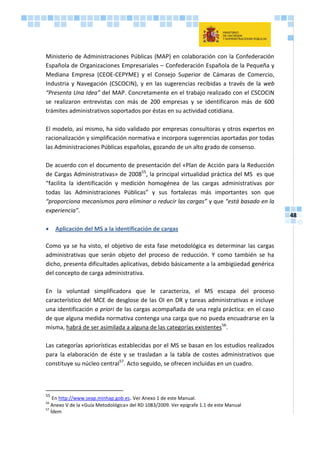 48
Ministerio de Administraciones Públicas (MAP) en colaboración con la Confederación
Española de Organizaciones Empresariales – Confederación Española de la Pequeña y
Mediana Empresa (CEOE-CEPYME) y el Consejo Superior de Cámaras de Comercio,
Industria y Navegación (CSCOCIN), y en las sugerencias recibidas a través de la web
“Presenta Una Idea” del MAP. Concretamente en el trabajo realizado con el CSCOCIN
se realizaron entrevistas con más de 200 empresas y se identificaron más de 600
trámites administrativos soportados por éstas en su actividad cotidiana.
El modelo, así mismo, ha sido validado por empresas consultoras y otros expertos en
racionalización y simplificación normativa e incorpora sugerencias aportadas por todas
las Administraciones Públicas españolas, gozando de un alto grado de consenso.
De acuerdo con el documento de presentación del «Plan de Acción para la Reducción
de Cargas Administrativas» de 200855
, la principal virtualidad práctica del MS es que
“facilita la identificación y medición homogénea de las cargas administrativas por
todas las Administraciones Públicas” y sus fortalezas más importantes son que
“proporciona mecanismos para eliminar o reducir las cargas” y que “está basado en la
experiencia”.
 Aplicación del MS a la identificación de cargas
Como ya se ha visto, el objetivo de esta fase metodológica es determinar las cargas
administrativas que serán objeto del proceso de reducción. Y como también se ha
dicho, presenta dificultades aplicativas, debido básicamente a la ambigüedad genérica
del concepto de carga administrativa.
En la voluntad simplificadora que le caracteriza, el MS escapa del proceso
característico del MCE de desglose de las OI en DR y tareas administrativas e incluye
una identificación a priori de las cargas acompañada de una regla práctica: en el caso
de que alguna medida normativa contenga una carga que no pueda encuadrarse en la
misma, habrá de ser asimilada a alguna de las categorías existentes56
.
Las categorías apriorísticas establecidas por el MS se basan en los estudios realizados
para la elaboración de éste y se trasladan a la tabla de costes administrativos que
constituye su núcleo central57
. Acto seguido, se ofrecen incluidas en un cuadro.
55
En http://www.seap.minhap.gob.es. Ver Anexo 1 de este Manual.
56
Anexo V de la «Guía Metodológica» del RD 1083/2009. Ver epígrafe 1.1 de este Manual
57
Ídem
 