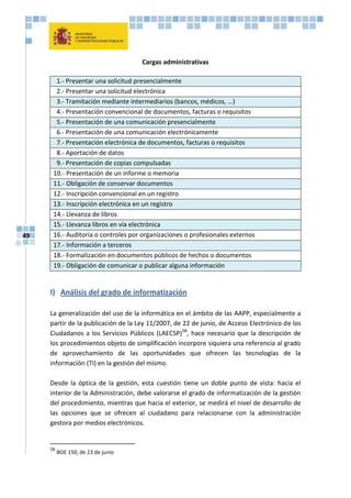 49
Cargas administrativas
1.- Presentar una solicitud presencialmente
2.- Presentar una solicitud electrónica
3.- Tramitación mediante intermediarios (bancos, médicos, …)
4.- Presentación convencional de documentos, facturas o requisitos
5.- Presentación de una comunicación presencialmente
6.- Presentación de una comunicación electrónicamente
7.- Presentación electrónica de documentos, facturas o requisitos
8.- Aportación de datos
9.- Presentación de copias compulsadas
10.- Presentación de un informe o memoria
11.- Obligación de conservar documentos
12.- Inscripción convencional en un registro
13.- Inscripción electrónica en un registro
14.- Llevanza de libros
15.- Llevanza libros en vía electrónica
16.- Auditoría o controles por organizaciones o profesionales externos
17.- Información a terceros
18.- Formalización en documentos públicos de hechos o documentos
19.- Obligación de comunicar o publicar alguna información
I) Análisis del grado de informatización
La generalización del uso de la informática en el ámbito de las AAPP, especialmente a
partir de la publicación de la Ley 11/2007, de 22 de junio, de Acceso Electrónico de los
Ciudadanos a los Servicios Públicos (LAECSP)58
, hace necesario que la descripción de
los procedimientos objeto de simplificación incorpore siquiera una referencia al grado
de aprovechamiento de las oportunidades que ofrecen las tecnologías de la
información (TI) en la gestión del mismo.
Desde la óptica de la gestión, esta cuestión tiene un doble punto de vista: hacia el
interior de la Administración, debe valorarse el grado de informatización de la gestión
del procedimiento, mientras que hacia el exterior, se medirá el nivel de desarrollo de
las opciones que se ofrecen al ciudadano para relacionarse con la administración
gestora por medios electrónicos.
58
BOE 150, de 23 de junio
 