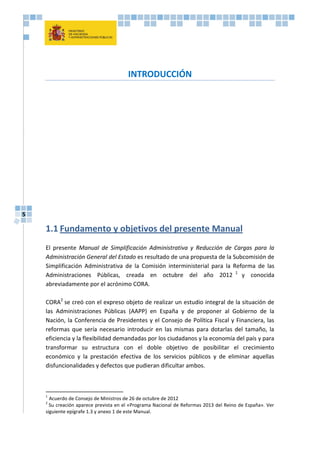 5
INTRODUCCIÓN
1.1 Fundamento y objetivos del presente Manual
El presente Manual de Simplificación Administrativa y Reducción de Cargas para la
Administración General del Estado es resultado de una propuesta de la Subcomisión de
Simplificación Administrativa de la Comisión interministerial para la Reforma de las
Administraciones Públicas, creada en octubre del año 2012 1
y conocida
abreviadamente por el acrónimo CORA.
CORA2
se creó con el expreso objeto de realizar un estudio integral de la situación de
las Administraciones Públicas (AAPP) en España y de proponer al Gobierno de la
Nación, la Conferencia de Presidentes y el Consejo de Política Fiscal y Financiera, las
reformas que sería necesario introducir en las mismas para dotarlas del tamaño, la
eficiencia y la flexibilidad demandadas por los ciudadanos y la economía del país y para
transformar su estructura con el doble objetivo de posibilitar el crecimiento
económico y la prestación efectiva de los servicios públicos y de eliminar aquellas
disfuncionalidades y defectos que pudieran dificultar ambos.
1
Acuerdo de Consejo de Ministros de 26 de octubre de 2012
2
Su creación aparece prevista en el «Programa Nacional de Reformas 2013 del Reino de España». Ver
siguiente epígrafe 1.3 y anexo 1 de este Manual.
 