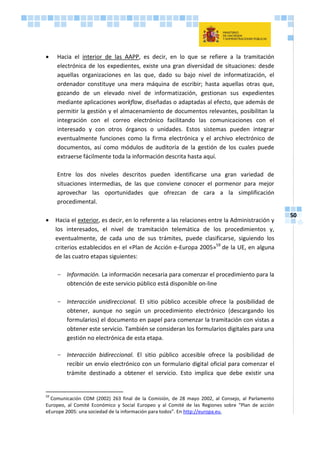 50
 Hacia el interior de las AAPP, es decir, en lo que se refiere a la tramitación
electrónica de los expedientes, existe una gran diversidad de situaciones: desde
aquellas organizaciones en las que, dado su bajo nivel de informatización, el
ordenador constituye una mera máquina de escribir; hasta aquellas otras que,
gozando de un elevado nivel de informatización, gestionan sus expedientes
mediante aplicaciones workflow, diseñadas o adaptadas al efecto, que además de
permitir la gestión y el almacenamiento de documentos relevantes, posibilitan la
integración con el correo electrónico facilitando las comunicaciones con el
interesado y con otros órganos o unidades. Estos sistemas pueden integrar
eventualmente funciones como la firma electrónica y el archivo electrónico de
documentos, así como módulos de auditoría de la gestión de los cuales puede
extraerse fácilmente toda la información descrita hasta aquí.
Entre los dos niveles descritos pueden identificarse una gran variedad de
situaciones intermedias, de las que conviene conocer el pormenor para mejor
aprovechar las oportunidades que ofrezcan de cara a la simplificación
procedimental.
 Hacia el exterior, es decir, en lo referente a las relaciones entre la Administración y
los interesados, el nivel de tramitación telemática de los procedimientos y,
eventualmente, de cada uno de sus trámites, puede clasificarse, siguiendo los
criterios establecidos en el «Plan de Acción e-Europa 2005»59
de la UE, en alguna
de las cuatro etapas siguientes:
- Información. La información necesaria para comenzar el procedimiento para la
obtención de este servicio público está disponible on-line
- Interacción unidireccional. El sitio público accesible ofrece la posibilidad de
obtener, aunque no según un procedimiento electrónico (descargando los
formularios) el documento en papel para comenzar la tramitación con vistas a
obtener este servicio. También se consideran los formularios digitales para una
gestión no electrónica de esta etapa.
- Interacción bidireccional. El sitio público accesible ofrece la posibilidad de
recibir un envío electrónico con un formulario digital oficial para comenzar el
trámite destinado a obtener el servicio. Esto implica que debe existir una
59
Comunicación COM (2002) 263 final de la Comisión, de 28 mayo 2002, al Consejo, al Parlamento
Europeo, al Comité Económico y Social Europeo y al Comité de las Regiones sobre “Plan de acción
eEurope 2005: una sociedad de la información para todos”. En http://europa.eu.
 