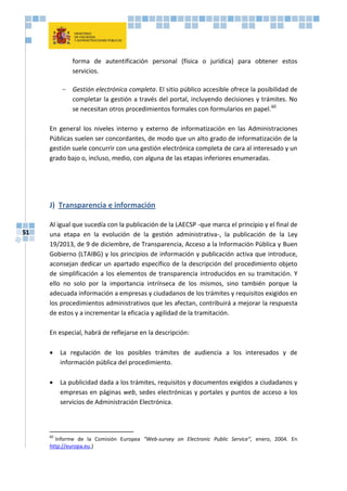 51
forma de autentificación personal (física o jurídica) para obtener estos
servicios.
- Gestión electrónica completa. El sitio público accesible ofrece la posibilidad de
completar la gestión a través del portal, incluyendo decisiones y trámites. No
se necesitan otros procedimientos formales con formularios en papel.60
En general los niveles interno y externo de informatización en las Administraciones
Públicas suelen ser concordantes, de modo que un alto grado de informatización de la
gestión suele concurrir con una gestión electrónica completa de cara al interesado y un
grado bajo o, incluso, medio, con alguna de las etapas inferiores enumeradas.
J) Transparencia e información
Al igual que sucedía con la publicación de la LAECSP -que marca el principio y el final de
una etapa en la evolución de la gestión administrativa-, la publicación de la Ley
19/2013, de 9 de diciembre, de Transparencia, Acceso a la Información Pública y Buen
Gobierno (LTAIBG) y los principios de información y publicación activa que introduce,
aconsejan dedicar un apartado específico de la descripción del procedimiento objeto
de simplificación a los elementos de transparencia introducidos en su tramitación. Y
ello no solo por la importancia intrínseca de los mismos, sino también porque la
adecuada información a empresas y ciudadanos de los trámites y requisitos exigidos en
los procedimientos administrativos que les afectan, contribuirá a mejorar la respuesta
de estos y a incrementar la eficacia y agilidad de la tramitación.
En especial, habrá de reflejarse en la descripción:
 La regulación de los posibles trámites de audiencia a los interesados y de
información pública del procedimiento.
 La publicidad dada a los trámites, requisitos y documentos exigidos a ciudadanos y
empresas en páginas web, sedes electrónicas y portales y puntos de acceso a los
servicios de Administración Electrónica.
60
Informe de la Comisión Europea “Web-survey on Electronic Public Service”, enero, 2004. En
http://europa.eu.)
 
