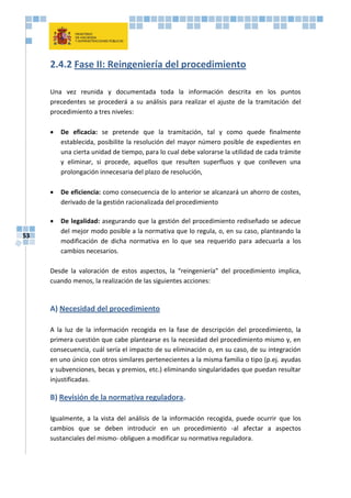 53
2.4.2 Fase II: Reingeniería del procedimiento
Una vez reunida y documentada toda la información descrita en los puntos
precedentes se procederá a su análisis para realizar el ajuste de la tramitación del
procedimiento a tres niveles:
 De eficacia: se pretende que la tramitación, tal y como quede finalmente
establecida, posibilite la resolución del mayor número posible de expedientes en
una cierta unidad de tiempo, para lo cual debe valorarse la utilidad de cada trámite
y eliminar, si procede, aquellos que resulten superfluos y que conlleven una
prolongación innecesaria del plazo de resolución,
 De eficiencia: como consecuencia de lo anterior se alcanzará un ahorro de costes,
derivado de la gestión racionalizada del procedimiento
 De legalidad: asegurando que la gestión del procedimiento rediseñado se adecue
del mejor modo posible a la normativa que lo regula, o, en su caso, planteando la
modificación de dicha normativa en lo que sea requerido para adecuarla a los
cambios necesarios.
Desde la valoración de estos aspectos, la “reingeniería” del procedimiento implica,
cuando menos, la realización de las siguientes acciones:
A) Necesidad del procedimiento
A la luz de la información recogida en la fase de descripción del procedimiento, la
primera cuestión que cabe plantearse es la necesidad del procedimiento mismo y, en
consecuencia, cuál sería el impacto de su eliminación o, en su caso, de su integración
en uno único con otros similares pertenecientes a la misma familia o tipo (p.ej. ayudas
y subvenciones, becas y premios, etc.) eliminando singularidades que puedan resultar
injustificadas.
B) Revisión de la normativa reguladora.
Igualmente, a la vista del análisis de la información recogida, puede ocurrir que los
cambios que se deben introducir en un procedimiento -al afectar a aspectos
sustanciales del mismo- obliguen a modificar su normativa reguladora.
 