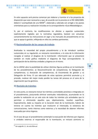54
En este supuesto será preciso comenzar por elaborar y tramitar el o los proyectos de
disposición que sean necesarios y que, de acuerdo con lo previsto en el RD 1083/2009,
deberá ir acompañado de una MAIN61
, elaborada y valorada con arreglo a las pautas
orientativas para su realización incluidas en la correspondiente «Guía Metodológica».
Si, por el contrario, las modificaciones no afectan a aspectos sustanciales
explícitamente reglados por la normativa reguladora, bastará con actualizar
convenientemente las instrucciones en vigor y los manuales de procedimiento en los
que se apoye la gestión, reflejando en ellos los cambios pertinentes.
C) Racionalización de las cargas de trabajo.
Analizadas la necesidad del propio procedimiento y la de introducir cambios
sustanciales en su regulación, es necesario reconsiderar, a la vista de la información
recogida al realizar el desglose de la tramitación -información que se presentará
también en modo gráfico mediante el diagrama de flujo correspondiente- la
participación de las distintas unidades y órganos en el mismo.
Así la LRJPAC abre la posibilidad de utilizar distintas figuras jurídicas en la tramitación
de los procedimientos: a) Desconcentración de competencias; b) Delegación de
competencias; c) Avocación de competencias; d) Encomienda de gestión y e)
Delegación de firma. El uso adecuado de estas opciones permitirá acumular y, si
procede, reubicar del mejor modo posible las tareas del proceso en el seno de la
organización que las gestiona.
D) Revisión de trámites
En este punto, es necesario revisar los trámites y actividades previstas o integradas en
el procedimiento, procurando eliminar eventuales redundancias, acumulando en lo
posible la realización en un solo acto de todos los trámites y/o actividades que lo
permitan y eliminando aquellos que, objetivamente, resulten superfluos.
Especialmente, dado su impacto en la duración total de la tramitación, habrán de
tenerse en cuenta los trámites que involucren al interesado, la existencia de
comunicaciones, tanto internas como externas y la necesidad de obtener informes
evacuados por otros órganos.
En el caso de que el procedimiento contemple la evacuación de informes por órganos
o unidades externas al responsable de la tramitación, se revisará asimismo su
61
Ver epígrafe 1.1. de este Manual
 
