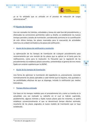 56
ya se ha señalado que es utilizado en el proceso de reducción de cargas
administrativas64
.
G) Ajuste de tiempos
Una vez revisados los trámites, actividades y tareas de cada fase del procedimiento, y
efectuadas las correcciones pertinentes sobre su diseño, se establecerán los nuevos
tiempos parciales y totales de tramitación, considerando asimismo en la cuantificación
de este último tiempo, los plazos reservados para la evacuación de actividades
externas a la unidad tramitadora y los plazos de notificación.
 Ajuste de los plazos de notificación y resolución.
La optimización de los tiempos de tramitación de cualquier procedimiento pasa
necesariamente por una revisión de los plazos que se aplican en él tanto para las
notificaciones, como para la resolución. Es frecuente que la regulación de los
procedimientos no establezca plazos concretos, sometiéndose al general de tres meses
fijado con carácter supletorio por la LRJPAC.
 Ajuste de los tiempos de tramitación.
Una forma de optimizar la tramitación del expediente es, precisamente, concretar
normativamente los plazos aplicables a cada trámite que lo requiera, más ajustados a
las posibilidades efectivas de que se disponga, incluida la notificación por medios
telemáticos.
 Tiempo efectivo estimado
Con base en los tiempos medidos para el procedimiento tal y como se tramita en la
actualidad, una vez realizado su rediseño en el cual se habrán suprimido,
posiblemente, algunos trámites y fijado nuevos plazos para los restantes, se podrá
establecer convencionalmente el que se denominará tiempo efectivo estimado,
resultante de los plazos asignados al nuevo modelo de tramitación que se haya
establecido.
64
Ver letra H) del epígrafe 2.4.1.2
 