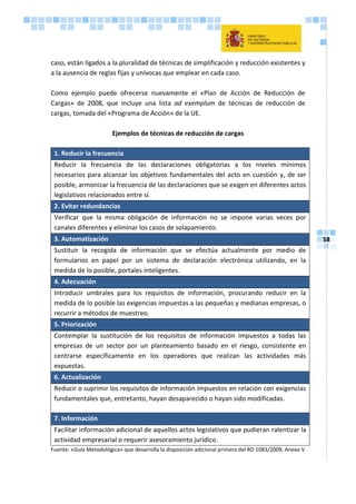 58
caso, están ligados a la pluralidad de técnicas de simplificación y reducción existentes y
a la ausencia de reglas fijas y unívocas que emplear en cada caso.
Como ejemplo puede ofrecerse nuevamente el «Plan de Acción de Reducción de
Cargas» de 2008, que incluye una lista ad exemplum de técnicas de reducción de
cargas, tomada del «Programa de Acción» de la UE.
Ejemplos de técnicas de reducción de cargas
1. Reducir la frecuencia
Reducir la frecuencia de las declaraciones obligatorias a los niveles mínimos
necesarios para alcanzar los objetivos fundamentales del acto en cuestión y, de ser
posible, armonizar la frecuencia de las declaraciones que se exigen en diferentes actos
legislativos relacionados entre sí.
2. Evitar redundancias
Verificar que la misma obligación de información no se impone varias veces por
canales diferentes y eliminar los casos de solapamiento.
3. Automatización
Sustituir la recogida de información que se efectúa actualmente por medio de
formularios en papel por un sistema de declaración electrónica utilizando, en la
medida de lo posible, portales inteligentes.
4. Adecuación
Introducir umbrales para los requisitos de información, procurando reducir en la
medida de lo posible las exigencias impuestas a las pequeñas y medianas empresas, o
recurrir a métodos de muestreo.
5. Priorización
Contemplar la sustitución de los requisitos de información impuestos a todas las
empresas de un sector por un planteamiento basado en el riesgo, consistente en
centrarse específicamente en los operadores que realizan las actividades más
expuestas.
6. Actualización
Reducir o suprimir los requisitos de información impuestos en relación con exigencias
fundamentales que, entretanto, hayan desaparecido o hayan sido modificadas.
7. Información
Facilitar información adicional de aquellos actos legislativos que pudieran ralentizar la
actividad empresarial o requerir asesoramiento jurídico.
Fuente: «Guía Metodológica» que desarrolla la disposición adicional primera del RD 1083/2009, Anexo V
 