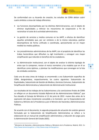 6
De conformidad con su Acuerdo de creación, los estudios de CORA debían cubrir
cuatro ámbitos o áreas de trabajo diferentes:
 Las funciones desempeñadas por las distintas Administraciones, con el objeto de
eliminar duplicidades y reforzar los mecanismos de cooperación a fin de
racionalizar el coste de la actividad administrativa.
 La gestión de servicios y medios comunes en las AAPP, a efectos de identificar
aquellas actividades que, por ser similares o de la misma naturaleza, podrían
desempeñarse de forma unificada o coordinada, aprovechando así en mayor
medida los medios públicos.
 Los procedimientos administrativos de las AAPP, con el propósito de identificar las
trabas burocráticas que dificultan su ágil tramitación y conseguir una mayor
simplificación que redunde en beneficio de los ciudadanos.
 La Administración Institucional, con el objeto de analizar la distinta tipología de
entes que la componen, revisar el marco normativo y los modelos que en él se
identifican como óptimos, y plantear las modificaciones que convengan en la lista
de entidades existentes.
Cada una de estas áreas de trabajo se encomendó a una Subcomisión específica de
CORA, designándose, respectivamente, las cuatro siguientes: Subcomisión de
Duplicidades, Subcomisión de Gestión de Medios y Servicios Comunes, Subcomisión de
Simplificación Administrativa y Subcomisión de Administración Institucional.
Los resultados de los trabajos de las Subcomisiones y las conclusiones finales de CORA
se reflejan en un documento titulado Reforma de las Administraciones Públicas3
, que
fue elevado al Consejo de Ministros el 21 de junio de 2013 –nueve días antes de la
expiración del plazo inicialmente concedido a la Comisión- por la Vicepresidenta del
Gobierno y Ministra de la Presidencia y por el Ministro de Hacienda y Administraciones
Públicas.
De acuerdo con el documento, la segunda propuesta de actuación de carácter general
formulada por la Subcomisión de Simplificación Administrativa se refiere a la
elaboración de un manual de simplificación administrativa y reducción de cargas para
la Administración General del Estado (AGE).
3
Ministerio de Hacienda y Administraciones Públicas y Ministerio de la Presidencia, Madrid, 2013. En
http://www.lamoncloa.gob.es y http://www.seap.minhap.gob.es
 