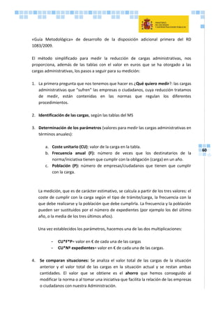 60
«Guía Metodológica» de desarrollo de la disposición adicional primera del RD
1083/2009.
El método simplificado para medir la reducción de cargas administrativas, nos
proporciona, además de las tablas con el valor en euros que se ha otorgado a las
cargas administrativas, los pasos a seguir para su medición:
1. La primera pregunta que nos tenemos que hacer es ¿Qué quiero medir?: las cargas
administrativas que “sufren” las empresas o ciudadanos, cuya reducción tratamos
de medir, están contenidas en las normas que regulan los diferentes
procedimientos.
2. Identificación de las cargas, según las tablas del MS
3. Determinación de los parámetros (valores para medir las cargas administrativas en
términos anuales):
a. Coste unitario (CU): valor de la carga en la tabla.
b. Frecuencia anual (F): número de veces que los destinatarios de la
norma/iniciativa tienen que cumplir con la obligación (carga) en un año.
c. Población (P): número de empresas/ciudadanos que tienen que cumplir
con la carga.
La medición, que es de carácter estimativo, se calcula a partir de los tres valores: el
coste de cumplir con la carga según el tipo de trámite/carga, la frecuencia con la
que debe realizarse y la población que debe cumplirla. La frecuencia y la población
pueden ser sustituidos por el número de expedientes (por ejemplo los del último
año, o la media de los tres últimos años).
Una vez establecidos los parámetros, hacemos una de las dos multiplicaciones:
- CU*F*P= valor en € de cada una de las cargas
- CU*Nº expedientes= valor en € de cada una de las cargas.
4. Se comparan situaciones: Se analiza el valor total de las cargas de la situación
anterior y el valor total de las cargas en la situación actual y se restan ambas
cantidades. El valor que se obtiene es el ahorro que hemos conseguido al
modificar la norma o al tomar una iniciativa que facilita la relación de las empresas
o ciudadanos con nuestra Administración.
 