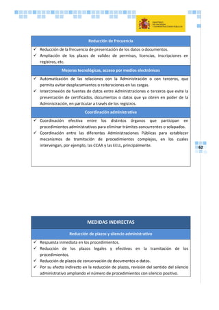 62
Reducción de frecuencia
 Reducción de la frecuencia de presentación de los datos o documentos.
 Ampliación de los plazos de validez de permisos, licencias, inscripciones en
registros, etc.
Mejoras tecnológicas, acceso por medios electrónicos
 Automatización de las relaciones con la Administración o con terceros, que
permita evitar desplazamientos o reiteraciones en las cargas.
 Interconexión de fuentes de datos entre Administraciones o terceros que evite la
presentación de certificados, documentos o datos que ya obren en poder de la
Administración, en particular a través de los registros.
Coordinación administrativa
 Coordinación efectiva entre los distintos órganos que participan en
procedimientos administrativos para eliminar trámites concurrentes o solapados.
 Coordinación entre las diferentes Administraciones Públicas para establecer
mecanismos de tramitación de procedimientos complejos, en los cuales
intervengan, por ejemplo, las CCAA y las EELL, principalmente.
MEDIDAS INDIRECTAS
Reducción de plazos y silencio administrativo
 Respuesta inmediata en los procedimientos.
 Reducción de los plazos legales y efectivos en la tramitación de los
procedimientos.
 Reducción de plazos de conservación de documentos o datos.
 Por su efecto indirecto en la reducción de plazos, revisión del sentido del silencio
administrativo ampliando el número de procedimientos con silencio positivo.
 