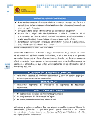 63
Información y lenguaje administrativo
 Puesta a disposición de información adicional o sistemas de ayuda para facilitar el
cumplimiento de las cargas administrativas impuestas, tales como los canales de
empresa o guías de ayuda.
 Divulgación de las cargas administrativas que se modifican o suprimen.
 Acceso, en la página web correspondiente, a toda la tramitación de un
procedimiento, así como a sistemas de ayuda que faciliten la cumplimentación, el
envío, la notificación y el pago de tasas e impuestos por vía electrónica.
 Simplificación y unificación del lenguaje administrativo facilitando la comprensión,
cumplimentación y tramitación de documentos
Fuente: «Guía Metodológica» del RD 1083/2009, Anexo V
Ampliando las técnicas de reducción de cargas arriba enunciadas, y siempre sin ánimo
de establecer una relación cerrada y exhaustiva, ni en lo que hace a sus posibles
categorías, ni en lo que se refiere a formas concretas de reducción de cargas, podemos
añadir por nuestra cuenta algunos otros ejemplos de técnicas de simplificación que no
aparecen en el listado pero que se han venido aplicando en los últimos años por el
Gobierno y las AAPP.
INCORPORACIÓN DE MEDIOS ELECTRÓNICOS
 Transformar sistemas de archivo de documentos y datos en soporte papel por
sistemas que utilizan medios electrónicos
LIBERALIZACIÓN
 Transformar regímenes de autorización por regímenes de declaración
responsable.
APORTACIÓN DE DOCUMENTOS
 No aportación de copias de los documentos presentados
 No dirigir el mismo escrito a más de un Órgano
 Establecer modelos normalizados de solicitudes
Así mismo, se incluye como Anexo 3 de este Manual un posible modelo de “Listado de
Verificación” (“Checklist”) - que cada gestor puede acomodar a sus propias
características - orientado a comprobar de modo rápido las posibilidades de reducción
de cargas aplicables en cada caso.
 