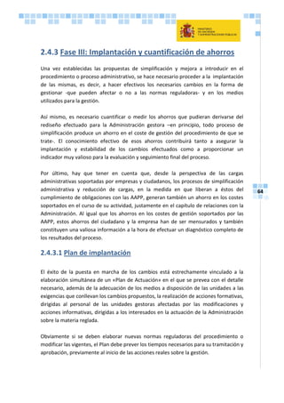 64
2.4.3 Fase III: Implantación y cuantificación de ahorros
Una vez establecidas las propuestas de simplificación y mejora a introducir en el
procedimiento o proceso administrativo, se hace necesario proceder a la implantación
de las mismas, es decir, a hacer efectivos los necesarios cambios en la forma de
gestionar -que pueden afectar o no a las normas reguladoras- y en los medios
utilizados para la gestión.
Así mismo, es necesario cuantificar o medir los ahorros que pudieran derivarse del
rediseño efectuado para la Administración gestora –en principio, todo proceso de
simplificación produce un ahorro en el coste de gestión del procedimiento de que se
trate-. El conocimiento efectivo de esos ahorros contribuirá tanto a asegurar la
implantación y estabilidad de los cambios efectuados como a proporcionar un
indicador muy valioso para la evaluación y seguimiento final del proceso.
Por último, hay que tener en cuenta que, desde la perspectiva de las cargas
administrativas soportadas por empresas y ciudadanos, los procesos de simplificación
administrativa y reducción de cargas, en la medida en que liberan a éstos del
cumplimiento de obligaciones con las AAPP, generan también un ahorro en los costes
soportados en el curso de su actividad, justamente en el capítulo de relaciones con la
Administración. Al igual que los ahorros en los costes de gestión soportados por las
AAPP, estos ahorros del ciudadano y la empresa han de ser mensurados y también
constituyen una valiosa información a la hora de efectuar un diagnóstico completo de
los resultados del proceso.
2.4.3.1 Plan de implantación
El éxito de la puesta en marcha de los cambios está estrechamente vinculado a la
elaboración simultánea de un «Plan de Actuación» en el que se prevea con el detalle
necesario, además de la adecuación de los medios a disposición de las unidades a las
exigencias que conllevan los cambios propuestos, la realización de acciones formativas,
dirigidas al personal de las unidades gestoras afectadas por las modificaciones y
acciones informativas, dirigidas a los interesados en la actuación de la Administración
sobre la materia reglada.
Obviamente si se deben elaborar nuevas normas reguladoras del procedimiento o
modificar las vigentes, el Plan debe prever los tiempos necesarios para su tramitación y
aprobación, previamente al inicio de las acciones reales sobre la gestión.
 