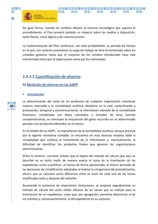 65
De igual forma, cuando los cambios afecten al entorno tecnológico que soporta el
procedimiento, el Plan preverá también su impacto sobre los medios a disposición,
tanto físicos, como lógicos y de comunicaciones.
La implementación del Plan conllevará, con toda probabilidad, un periodo de tiempo
en el que, con carácter provisional, la carga de trabajo se verá incrementada sobre las
unidades gestoras hasta que el conjunto de los cambios introducidos haya sido
interiorizado tanto por la organización como por los interesados.
2.4.3.2 Cuantificación de ahorros
A) Medición de ahorros en las AAPP
 Introducción
La determinación del coste de los productos de cualquier organización constituye
materia reservada a la contabilidad analítica, disciplina en la cual, reclasificando y
procesando, temporal y económicamente, la información extraída de la contabilidad
financiera, completada con datos calculados o tomados de otras fuentes
complementarias, se concluyen la imputación del gasto incurrido en un determinado
periodo a los productos obtenidos en el mismo.
En el ámbito de las AAPP, la implantación de la contabilidad analítica, aunque prevista
por la vigente normativa contable, se encuentra en muy diversos estadios dada la
complejidad que conlleva el tratamiento de la información y, eventualmente, la
dificultad de identificar los productos finales que generan los organizaciones
administrativas.
Dicho lo anterior, conviene señalar que el objeto del método de cálculo que aquí se
describe no es tanto medir de manera exacta el coste de la tramitación de los
expedientes como cuantificar, al menos de forma aproximada, el ahorro derivado de
las decisiones de simplificación adoptadas al realizar la reingeniería del procedimiento,
ahorro que se calculará como diferencia entre el coste de cada una de las tareas
modificadas antes y después del rediseño.
Asumiendo la existencia de importantes limitaciones, se propone seguidamente un
método de cálculo del coste medio efectivo de las tareas que se realizan para la
tramitación de un expediente, coste que, por agregación, permitirá determinar el de
los trámites y, consecuentemente, el del expediente en su conjunto.
 
