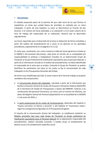 66
 Metodología
El método propuesto parte de la premisa de que cada tarea de las que forman el
expediente, en tanto que unidad básica de actividad, es realizada por un único
trabajador. A partir de esta hipótesis su coste se determinará en función de dos
factores: i) el número de horas dedicadas a su realización y ii) el coste unitario de la
hora de trabajo del responsable de su realización, factores que se desarrollan
seguidamente.
Las horas requeridas para el desarrollo de la tarea se deducirán de forma inmediata a
partir del análisis del procedimiento tal y como se ha descrito en los apartados
precedentes, especialmente en el epígrafe 2.4.1.2.G).
En tanto que, usualmente, tal y como muestra la tabla de tareas genéricas incluida en
el ANEXO 2 del presente documento, cada tarea en función de su complejidad y/o
responsabilidad se atribuye a trabajadores incluidos en un determinado Grupo de
Titulación (o Grupo Profesional de Clasificación equivalente para el personal laboral), a
partir de la información reunida en el análisis del procedimiento, se habrá identificado
al responsable de la tarea que se analiza. Conocido el Grupo de Titulación se podrán
identificar los parámetros con base en los cuales se fija la remuneración de cada
trabajador en los Presupuestos Generales del Estado.
De forma muy simplificada para fijar el coste unitario de la hora de trabajo se propone
considerar dos componentes:
 la remuneración directa del trabajador, calculada a partir de la información que
facilita la Dirección General de Costes de Personal y Pensiones Públicas (DGCPyPP)
de la Secretaría de Estado de Presupuestos y Gastos del MINHAP, relativas a las
retribuciones del personal funcionario, así como, para el número de efectivos, los
datos del Registro Central de Personal (dependiente en la actualidad de la DGOAP)
a 1 de enero de 2014, y
 la parte proporcional de los costes de funcionamiento, deducidos del Capítulo II,
“Gastos corrientes en bienes y servicios” y del Capítulo VI “Inversiones reales”,
según las consignaciones figuradas en el Presupuesto de gastos.
El importe de la remuneración directa del trabajador, se establecerá mediante un
Módulo promedio tipo para cada Grupo de Titulación (o Grupo profesional de
Clasificación equivalente para el Personal Laboral) de la organización responsable del
procedimiento, módulo calculado sumando: i) Sueldo anual; ii) Complemento de
destino anual y iii) Complemento específico anual.
 