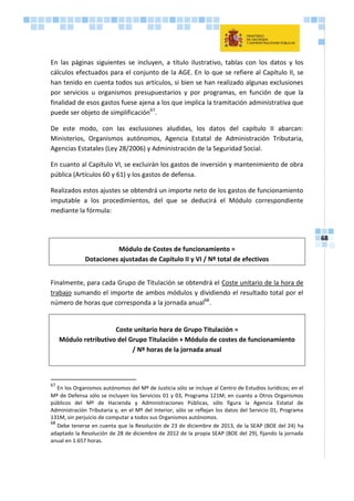 68
En las páginas siguientes se incluyen, a título ilustrativo, tablas con los datos y los
cálculos efectuados para el conjunto de la AGE. En lo que se refiere al Capítulo II, se
han tenido en cuenta todos sus artículos, si bien se han realizado algunas exclusiones
por servicios u organismos presupuestarios y por programas, en función de que la
finalidad de esos gastos fuese ajena a los que implica la tramitación administrativa que
puede ser objeto de simplificación67
.
De este modo, con las exclusiones aludidas, los datos del capítulo II abarcan:
Ministerios, Organismos autónomos, Agencia Estatal de Administración Tributaria,
Agencias Estatales (Ley 28/2006) y Administración de la Seguridad Social.
En cuanto al Capítulo VI, se excluirán los gastos de inversión y mantenimiento de obra
pública (Artículos 60 y 61) y los gastos de defensa.
Realizados estos ajustes se obtendrá un importe neto de los gastos de funcionamiento
imputable a los procedimientos, del que se deducirá el Módulo correspondiente
mediante la fórmula:
Módulo de Costes de funcionamiento =
Dotaciones ajustadas de Capítulo II y VI / Nº total de efectivos
Finalmente, para cada Grupo de Titulación se obtendrá el Coste unitario de la hora de
trabajo sumando el importe de ambos módulos y dividiendo el resultado total por el
número de horas que corresponda a la jornada anual68
.
Coste unitario hora de Grupo Titulación =
Módulo retributivo del Grupo Titulación + Módulo de costes de funcionamiento
/ Nº horas de la jornada anual
67
En los Organismos autónomos del Mº de Justicia sólo se incluye al Centro de Estudios Jurídicos; en el
Mº de Defensa sólo se incluyen los Servicios 01 y 03, Programa 121M; en cuanto a Otros Organismos
públicos del Mº de Hacienda y Administraciones Públicas, sólo figura la Agencia Estatal de
Administración Tributaria y, en el Mº del Interior, sólo se reflejan los datos del Servicio 01, Programa
131M, sin perjuicio de computar a todos sus Organismos autónomos.
68
Debe tenerse en cuenta que la Resolución de 23 de diciembre de 2013, de la SEAP (BOE del 24) ha
adaptado la Resolución de 28 de diciembre de 2012 de la propia SEAP (BOE del 29), fijando la jornada
anual en 1.657 horas.
 