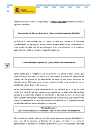 69
Obtenido el valor de ambos componentes, el coste de una tarea será el resultado de la
siguiente expresión:
Coste medio por Tarea = Nº de horas x Coste unitario hora Grupo Titulación
Establecido el coste promedio de cada una de las tareas que conforman un trámite se
podrá obtener, por agregación, el coste medio de cada trámite y, en consecuencia, el
coste medio de cada fase del procedimiento y del procedimiento en su conjunto,
pudiendo representarse mediante el algoritmo siguiente:
Coste medio por Expediente = ∑ Coste medio de todas sus tareas
Considerando que la reingeniería del procedimiento no afecta al coste unitario por
hora de trabajo aplicado a las tareas y sí, únicamente, al número de horas que se
utilizan para la gestión de los expedientes, la medición del ahorro alcanzado se
obtendrá como diferencia entre el coste medio incurrido en la tramitación de un
expediente antes y después del rediseño.
Así, en función del valor que se tome para el dato “Nº de horas” en el cálculo del coste
medio por tarea de las que conforman un expediente, se obtendrán dos posibles
valores: i) el coste medio efectivo por expediente, el obtenido aplicando el número de
horas utilizadas en la gestión de cada tarea antes de la reingeniería, y ii) el coste medio
previsto por expediente, el calculado utilizando el número de horas requerido después
de la implantación de las modificaciones propuestas.
Ahorro alcanzado =
Coste medio efectivo por Expediente – Coste medio previsto por Expediente
Este método de cálculo, a fuer de sencillo, podría presentar algunas debilidades, en
tanto que: 1) no computa la totalidad de los costes directos, 2) no toma en
consideración ni los costes indirectos ni los calculados y 3) no incluye el coste derivado
 