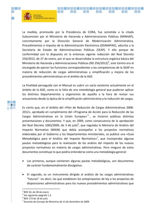 7
La medida, promovida por la Presidencia de CORA, fue sometida a la citada
Subcomisión por el Ministerio de Hacienda y Administraciones Públicas (MINHAP),
concretamente por la Dirección General de Modernización Administrativa,
Procedimientos e Impulso de la Administración Electrónica (DGMAPIAE), adscrita a la
Secretaría de Estado de Administraciones Públicas (SEAP). Y ello porque de
conformidad con lo dispuesto en la entonces vigente redacción del Real Decreto
256/2012, de 27 de enero, por el que se desarrollaba la estructura orgánica básica del
Ministerio de Hacienda y Administraciones Públicas (RD 256/2012)4
, este Centro era el
encargado de ejercer las funciones correspondientes a las competencias de la SEAP en
materia de reducción de cargas administrativas y simplificación y mejora de los
procedimientos administrativos en el ámbito de la AGE.
La finalidad perseguida con el Manual es cubrir un vacío existente actualmente en el
ámbito de la AGE, como es la falta de una metodología general que pudieran aplicar
los distintos Departamentos y organismos de aquélla a la hora de revisar sus
actuaciones desde la óptica de la simplificación administrativa y la reducción de cargas.
Es cierto que, en el ámbito del «Plan de Reducción de Cargas Administrativas 2008-
2012», aprobado en cumplimiento del «Programa de Acción para la Reducción de las
Cargas Administrativas en la Unión Europea» 5
, se hicieron públicas distintas
presentaciones y documentos. Y que, en 2009, como consecuencia de la aprobación
del Real Decreto 1083/2009, de 3 de julio6
, que regulaba la Memoria de Análisis del
Impacto Normativo (MAIN) que debía acompañar a los proyectos normativos
elaborados por el Gobierno y los Departamentos ministeriales, se publicó una «Guía
Metodológica para el Análisis del Impacto Normativo»7
, que incorporaba algunas
pautas metodológicas para la realización de los análisis del impacto de los nuevos
proyectos normativos en materia de cargas administrativas. Pero ninguno de estos
documentos constituye lo que podría entenderse como una metodología general:
 Los primeros, aunque contienen algunas pautas metodológicas, son documentos
de carácter fundamentalmente divulgativo.
 El segundo, es un instrumento dirigido al análisis de las cargas administrativas
“futuras” –es decir, las que establecen los anteproyectos de ley o los proyectos de
disposiciones administrativas para los nuevos procedimientos administrativos que
4
BOE 24, de 28 de enero
5
Ver siguiente epígrafe 1.3.
6
BOE 173 de 18 de julio
7
Acuerdo de Consejo de Ministros de 11 de diciembre de 2009
 