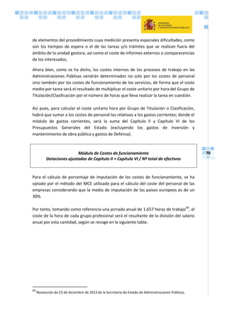 70
de elementos del procedimiento cuya medición presenta especiales dificultades, como
son los tiempos de espera o el de las tareas y/o trámites que se realizan fuera del
ámbito de la unidad gestora, así como el coste de informes externos o comparecencias
de los interesados.
Ahora bien, como se ha dicho, los costes internos de los procesos de trabajo en las
Administraciones Públicas vendrán determinados no solo por los costes de personal
sino también por los costes de funcionamiento de los servicios, de forma que el coste
medio por tarea será el resultado de multiplicar el coste unitario por hora del Grupo de
Titulación/Clasificación por el número de horas que lleva realizar la tarea en cuestión.
Así pues, para calcular el coste unitario hora por Grupo de Titulación o Clasificación,
habrá que sumar a los costes de personal los relativos a los gastos corrientes; donde el
módulo de gastos corrientes, será la suma del Capítulo II y Capítulo VI de los
Presupuestos Generales del Estado (excluyendo los gastos de inversión y
mantenimiento de obra pública y gastos de Defensa).
Módulo de Costes de funcionamiento
Dotaciones ajustadas de Capítulo II + Capítulo VI / Nº total de efectivos
Para el cálculo de porcentaje de imputación de los costes de funcionamiento, se ha
optado por el método del MCE utilizado para el cálculo del coste del personal de las
empresas considerando que la media de imputación de los países europeos es de un
30%.
Por tanto, tomando como referencia una jornada anual de 1.657 horas de trabajo69
, el
coste de la hora de cada grupo profesional será el resultante de la división del salario
anual por esta cantidad, según se recoge en la siguiente tabla:
69
Resolución de 23 de diciembre de 2013 de la Secretaría de Estado de Administraciones Públicas.
 