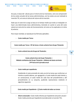 74
Así pues, la base del cálculo para el retorno de las inversiones, será una comparación
de los costes actuales de las tareas administrativas, con los costes una vez realizada la
inversión TIC, así como el cálculo del retorno de la inversión.
Dado que el coste de la carga se basa en el tiempo medio que tarda un trabajador en
hacer una determinada tarea administrativa, teniendo en cuenta la suma del coste
salarial así como de los costes de funcionamiento, tal como se ha explicado en la letra
A) anterior.
Para mayor claridad, se reproducen las fórmulas aplicables:
- Coste medio por Tarea:
Coste medio por Tarea = Nº de horas x Coste unitario hora Grupo Titulación
- Coste unitario hora de Grupo de Titulación:
Coste unitario hora de Grupo Titulación =
Módulo retributivo del Grupo Titulación + Módulo de Gasto corriente
/ Nº horas de la jornada anual
- Coste medio por expediente:
Establecido el coste promedio de cada una de las tareas que conforman un
trámite se podrá obtener, por agregación, el coste medio de cada trámite y,
en consecuencia, el coste medio de cada fase del procedimiento y del
procedimiento en su conjunto, pudiendo representarse mediante el
algoritmo siguiente:
Coste medio por Expediente = ∑ Coste medio de todas sus tareas
- Ahorro alcanzado= Coste medio efectivo por Expediente (situación actual) –
Coste medio previsto por Expediente (considerando la inversión TIC).
 