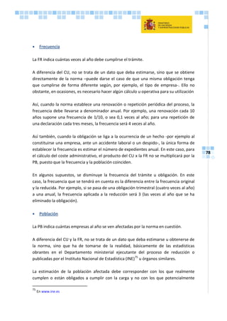 78
 Frecuencia
La FR indica cuántas veces al año debe cumplirse el trámite.
A diferencia del CU, no se trata de un dato que deba estimarse, sino que se obtiene
directamente de la norma –puede darse el caso de que una misma obligación tenga
que cumplirse de forma diferente según, por ejemplo, el tipo de empresa-. Ello no
obstante, en ocasiones, es necesario hacer algún cálculo u operativa para su utilización
Así, cuando la norma establece una renovación o repetición periódica del proceso, la
frecuencia debe llevarse a denominador anual. Por ejemplo, una renovación cada 10
años supone una frecuencia de 1/10, o sea 0,1 veces al año; para una repetición de
una declaración cada tres meses, la frecuencia será 4 veces al año.
Así también, cuando la obligación se liga a la ocurrencia de un hecho -por ejemplo al
constituirse una empresa, ante un accidente laboral o un despido-, la única forma de
establecer la frecuencia es estimar el número de expedientes anual. En este caso, para
el cálculo del coste administrativo, el producto del CU x la FR no se multiplicará por la
PB, puesto que la frecuencia y la población coinciden.
En algunos supuestos, se disminuye la frecuencia del trámite u obligación. En este
caso, la frecuencia que se tendrá en cuenta es la diferencia entre la frecuencia original
y la reducida. Por ejemplo, si se pasa de una obligación trimestral (cuatro veces al año)
a una anual, la frecuencia aplicada a la reducción será 3 (las veces al año que se ha
eliminado la obligación).
 Población
La PB indica cuántas empresas al año se ven afectadas por la norma en cuestión.
A diferencia del CU y la FR, no se trata de un dato que deba estimarse u obtenerse de
la norma, sino que ha de tomarse de la realidad, básicamente de las estadísticas
obrantes en el Departamento ministerial ejecutante del proceso de reducción o
publicadas por el Instituto Nacional de Estadística (INE)75
u órganos similares.
La estimación de la población afectada debe corresponder con los que realmente
cumplen o están obligados a cumplir con la carga y no con los que potencialmente
75
En www.ine.es
 