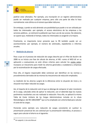 79
podrían estar afectados. Por ejemplo, una inscripción en un registro administrativo
puede ser realizada por cualquier empresa, pero sólo una parte de ellas lo hace
normalmente: este último es el número que debe indicarse.
Sin embargo, cuando se está abriendo una posibilidad que puede o no ser utilizada por
todos los interesados -por ejemplo, el acceso electrónico de las empresas a los
servicios públicos-, se estimará la población que hace uso de ese acceso. No obstante,
se supone que, mediando el tiempo, todos los interesados se acogerán a la mejora.
Finalmente, es importante tener presente que la PB también puede ser un
acontecimiento: por ejemplo, el número de solicitudes, expedientes o informes
anuales.
 Medición de ahorros
Pese a que en el proceso de reducción de cargas descrito por el «Plan de Acción» de
2008 no se incluía una fase de cálculo de ahorros, el MS –como el MCE-UE en su
aplicación a evaluaciones ex ante ofrece criterios para calcular los costes netos-
incorpora un mecanismo para medir los ahorros generados a ciudadanos y empresas
por la racionalización de cargas efectuada.
Para ello, el órgano responsable debe comenzar por identificar en las normas y
procedimientos derivados de las mismas los mecanismos de reducción empleados.
La medición de los ahorros surgirá de la diferencia entre la situación de inicio y la
situación tras haber reducido las cargas.
Así, el importe de la reducción será el que se obtenga de comparar el valor monetario
de la carga, calculado antes de aplicar la reducción, con el obtenido bajo los nuevos
parámetros resultantes una vez realizada la reducción. Para ello, se aplicará la misma
Tabla de Coste Unitario de las Cargas Administrativas incluida en la «Guía
Metodológica» del RD 1083/200976
que se ha empleado con anterioridad para calcular
el coste de las cargas.
Poniendo como ejemplo una reducción de cargas consistente en sustituir la
presentación presencial de una solicitud por la presentación telemática, el proceso a
seguir para calcular el ahorro es el siguiente:
76
Ver epígrafe 1.1.de este Manual
 