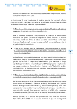 8
regulan-; no se refiere a la revisión de los procedimientos integrantes del acervo o
stock procedimental de las AAPP.
La inexistencia de una metodología de carácter general ha provocado efectos
negativos en la AGE, tanto para el proceso de simplificación administrativa como para
el de reducción de cargas. Entre ellos hay que destacar:
 La falta de una visión integrada de los procesos de simplificación y reducción de
cargas, que tienden a ser considerados aisladamente.
Ello ha impedido aprovechar adecuadamente las sinergias y oportunidades
recíprocas que genera un enfoque integrado de ambos procesos. En muchas
ocasiones, cuando se elimina o reduce un coste administrativo o una carga
impuesta al ciudadano o la empresa no se aprovecha la oportunidad para revisar el
procedimiento correspondiente.
 La falta de una “cultura” global de simplificación y reducción de cargas en la AGE y
de un conocimiento completo y sistemático de las actuaciones realizadas en el
ámbito de ambas políticas.
Ambos factores han contribuido a generar una cierta descoordinación y dispersión
de esfuerzos entre los distintos Departamentos y organismos a la hora de poner en
práctica las medidas de simplificación administrativa y de reducción de cargas
aprobadas por el Gobierno e impulsadas por la SEAP o de proponer o implementar
sus propias iniciativas. La descoordinación o “desinformación” ha incidido también
negativamente a la hora de comunicar o difundir las actuaciones realizadas en
foros externos a la Administración.
 La falta de una planificación o política departamental de mejora administrativa y
reducción de cargas en cada uno de los Departamentos y órganos de la AGE.
Es cierto que, como se ha dicho, las competencias en materia de política normativa
están atribuidas al MINHAP, a través de la SEAP y, actualmente, a la Dirección
General de Organización Administrativa y Procedimientos (DGOAP). Pero estas
competencias tienen carácter transversal u horizontal -de impulso y coordinación-,
que no impiden que cada Departamento u organismo de la AGE realice o proponga
acciones de simplificación o reducción de cargas en su propio ámbito de actuación.
Ello no obstante, en la práctica, han predominado hasta ahora las iniciativas
horizontales de la SEAP, con la secuela inevitable de que en las “agendas”
 