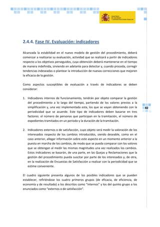 82
2.4.4. Fase IV. Evaluación: indicadores
Alcanzada la estabilidad en el nuevo modelo de gestión del procedimiento, deberá
comenzar a realizarse su evaluación, actividad que se realizará a partir de indicadores
respecto a los objetivos perseguidos, cuya obtención deberá mantenerse en el tiempo
de manera indefinida, sirviendo en adelante para detectar y, cuando proceda, corregir
tendencias indeseadas o plantear la introducción de nuevas correcciones que mejoren
la eficacia de la gestión.
Como aspectos susceptibles de evaluación a través de indicadores se deben
considerar:
1. Indicadores internos de funcionamiento, tendrán por objeto comparar la gestión
del procedimiento a lo largo del tiempo, partiendo de los valores previos a la
simplificación y, una vez implementada esta, los que se vayan obteniendo con la
periodicidad que se acuerde. Este tipo de indicadores deben basarse en tres
factores: el número de personas que participan en la tramitación, el número de
expedientes tramitados en un periodo y la duración de la tramitación.
2. Indicadores externos o de satisfacción, cuyo objeto será medir la valoración de los
interesados respecto de los cambios introducidos, siendo deseable, como en el
caso anterior, allegar información sobre este aspecto en un momento anterior a la
puesta en marcha de los cambios, de modo que se pueda comparar con los valores
que se obtengan al medir las mismas magnitudes una vez realizados los cambios.
Estos indicadores se basarán, de una parte, en las Quejas y Reclamaciones que la
gestión del procedimiento pueda suscitar por parte de los interesados y, de otra,
en la realización de Encuestas de Satisfacción a realizar con la periodicidad que se
estime conveniente.
El cuadro siguiente presenta algunos de los posibles indicadores que se pueden
establecer, refiriéndose los cuatro primeros grupos (de eficacia, de eficiencia, de
economía y de resultado) a los descritos como “internos” y los del quinto grupo a los
enunciados como “externos o de satisfacción”.
 