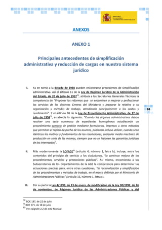 84
ANEXOS
ANEXO 1
Principales antecedentes de simplificación
administrativa y reducción de cargas en nuestro sistema
jurídico
I. Ya en torno a la década de 1960 pueden encontrarse precedentes de simplificación
administrativa. Así el artículo 11 de la Ley de Régimen Jurídico de la Administración
del Estado, de 20 de julio de 195778
, atribuía a los Secretarios Generales Técnicos la
competencia de “Proponer las reformas que se encaminen a mejorar y perfeccionar
los servicios de los distintos Centros del Ministerio y preparar la relativa a su
organización y métodos de trabajo, atendiendo principalmente a los costos y
rendimiento”. Y el artículo 38 de la Ley de Procedimiento Administrativo, de 17 de
julio de 195879
, establecía lo siguiente: “Cuando los órganos administrativos deban
resolver una serle numerosa de expedientes homogéneos establecerán un
procedimiento sumario de gestión mediante formularios, impresos u otros métodos
que permitan el rápido despacho de los asuntos, pudiendo incluso utilizar, cuando sean
idénticos los motivos y fundamentos de las resoluciones, cualquier medio mecánico de
producción en serie de las mismas, siempre que no se lesionen las garantías jurídicas
de los interesados”.
II. Más modernamente la LOFAGE80
(artículo 4, número 1, letra b), incluye, entre los
contenidos del principio de servicio a los ciudadanos, “la continua mejora de los
procedimientos, servicios y prestaciones públicas”. Así mismo, encomienda a los
Subsecretarios de los Departamentos de la AGE la competencia para determinar las
actuaciones precisas para, entre otras cuestiones, “la racionalización y simplificación
de los procedimientos y métodos de trabajo, en el marco definido por el Ministerio de
Administraciones Públicas” (artículo 15, número 1, letra c).
III. Por su parte la Ley 4/1999, de 13 de enero, de modificación de la Ley 30/1992, de 26
de noviembre, de Régimen Jurídico de las Administraciones Públicas y del
78
BOE 187, de 22 de julio
79
BOE 171, de 18 de julio
80
Ver epígrafe 2.2 de este Manual
 