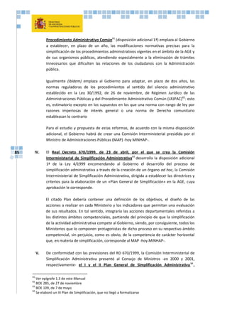 85
Procedimiento Administrativo Común81
(disposición adicional 1ª) emplaza al Gobierno
a establecer, en plazo de un año, las modificaciones normativas precisas para la
simplificación de los procedimientos administrativos vigentes en el ámbito de la AGE y
de sus organismos públicos, atendiendo especialmente a la eliminación de trámites
innecesarios que dificulten las relaciones de los ciudadanos con la Administración
pública.
Igualmente (ibídem) emplaza al Gobierno para adaptar, en plazo de dos años, las
normas reguladoras de los procedimientos al sentido del silencio administrativo
establecido en la Ley 30/1992, de 26 de noviembre, de Régimen Jurídico de las
Administraciones Públicas y del Procedimiento Administrativo Común (LRJPAC)82
: esto
es, estimatorio excepto en los supuestos en los que una norma con rango de ley por
razones imperiosas de interés general o una norma de Derecho comunitario
establezcan lo contrario
Para el estudio y propuesta de estas reformas, de acuerdo con la misma disposición
adicional, el Gobierno habrá de crear una Comisión Interministerial presidida por el
Ministro de Administraciones Públicas (MAP) -hoy MINHAP-.
IV. El Real Decreto 670/1999, de 23 de abril, por el que se crea la Comisión
Interministerial de Simplificación Administrativa83
desarrolla la disposición adicional
1ª de la Ley 4/1999 encomendando al Gobierno el desarrollo del proceso de
simplificación administrativa a través de la creación de un órgano ad hoc, la Comisión
Interministerial de Simplificación Administrativa, dirigida a establecer las directrices y
criterios para la elaboración de un «Plan General de Simplificación» en la AGE, cuya
aprobación le corresponde.
El citado Plan debería contener una definición de los objetivos, el diseño de las
acciones a realizar en cada Ministerio y los indicadores que permitan una evaluación
de sus resultados. En tal sentido, integraría las acciones departamentales referidas a
los distintos ámbitos competenciales, partiendo del principio de que la simplificación
de la actividad administrativa compete al Gobierno, siendo, por consiguiente, todos los
Ministerios que lo componen protagonistas de dicho proceso en su respectivo ámbito
competencial, sin perjuicio, como es obvio, de la competencia de carácter horizontal
que, en materia de simplificación, corresponde al MAP -hoy MINHAP-.
V. De conformidad con las previsiones del RD 670/1999, la Comisión Interministerial de
Simplificación Administrativa presentó al Consejo de Ministros -en 2000 y 2001,
respectivamente- el I y el II Plan General de Simplificación Administrativa84
,
81
Ver epígrafe 1.3 de este Manual
82
BOE 285, de 27 de noviembre
83
BOE 109, de 7 de mayo
84
Se elaboró un III Plan de Simplificación, que no llegó a formalizarse
 